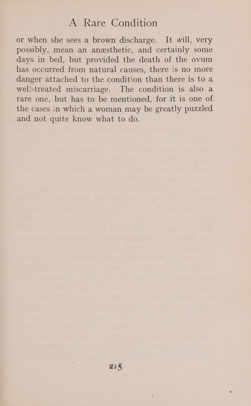 A Rare Condition or when she sees a brown discharge. It will, very possibly, mean an anesthetic, and certainly some days in bed, but provided the death of the ovum has occurred from natural causes, there is no more danger attached to the condition than there is to a wel!-treated miscarriage. The condition is also a rare one, but has to be mentioned, for it is one of the cases in which a woman may be greatly puzzled and not quite know what to do.