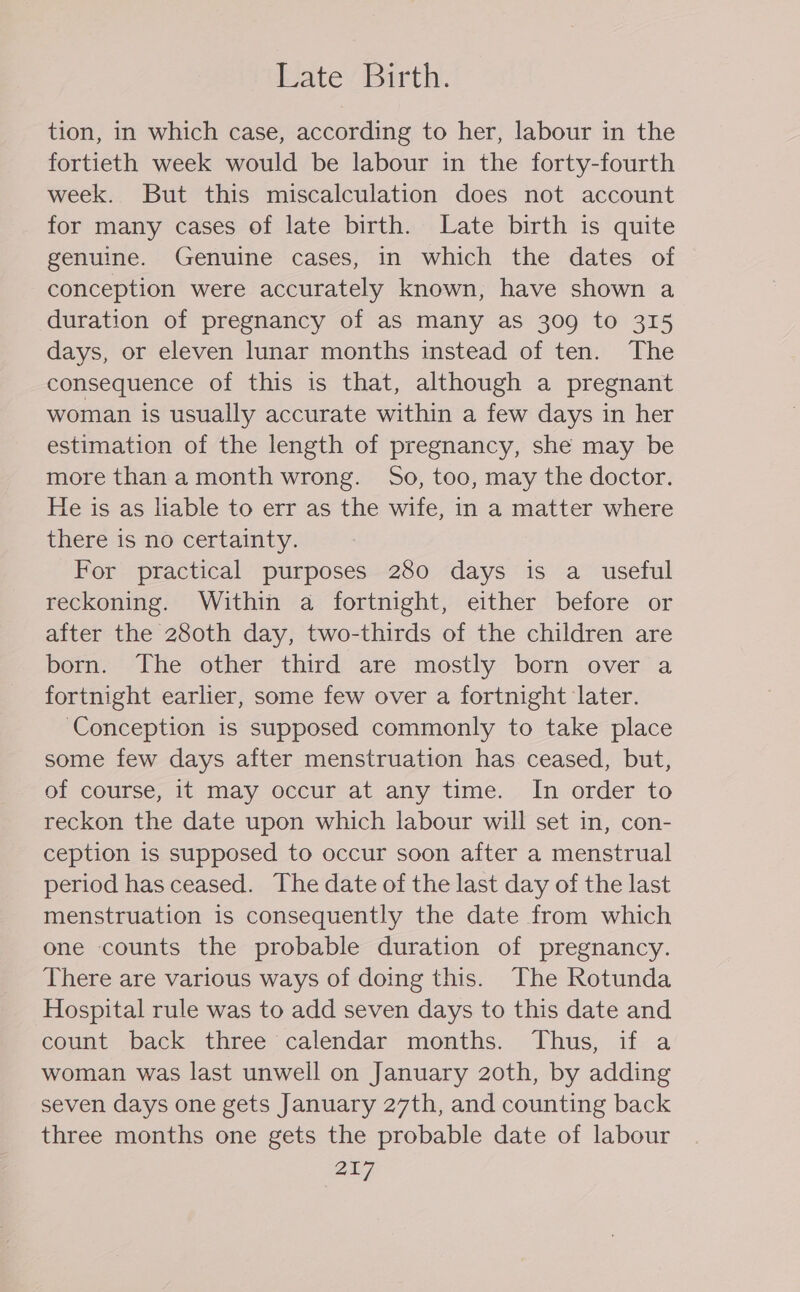 Late Birth. tion, in which case, according to her, labour in the fortieth week would be labour in the forty-fourth week. But this miscalculation does not account for many cases of late birth. Late birth is quite genuine. Genuine cases, in which the dates of conception were accurately known, have shown a duration of pregnancy of as many as 309 to 315 days, or eleven lunar months instead of ten. The consequence of this is that, although a pregnant woman is usually accurate within a few days in her estimation of the length of pregnancy, she may be more than a month wrong. 5o, too, may the doctor. He is as liable to err as the wife, in a matter where there is no certainty. For practical purposes 280 days is a_ useful reckoning. Within a fortnight, either before or after the 280th day, two-thirds of the children are born. The other third are mostly born over a fortnight earlier, some few over a fortnight later. ‘Conception is supposed commonly to take place some few days after menstruation has ceased, but, of course, it may occur at any time. In order to reckon the date upon which labour will set in, con- ception is supposed to occur soon after a menstrual period has ceased. The date of the last day of the last menstruation is consequently the date from which one counts the probable duration of pregnancy. There are various ways of doing this. The Rotunda Hospital rule was to add seven days to this date and count back three calendar months. Thus, if a woman was last unwell on January 20th, by adding seven days one gets January 27th, and counting back three months one gets the probable date of labour 207,