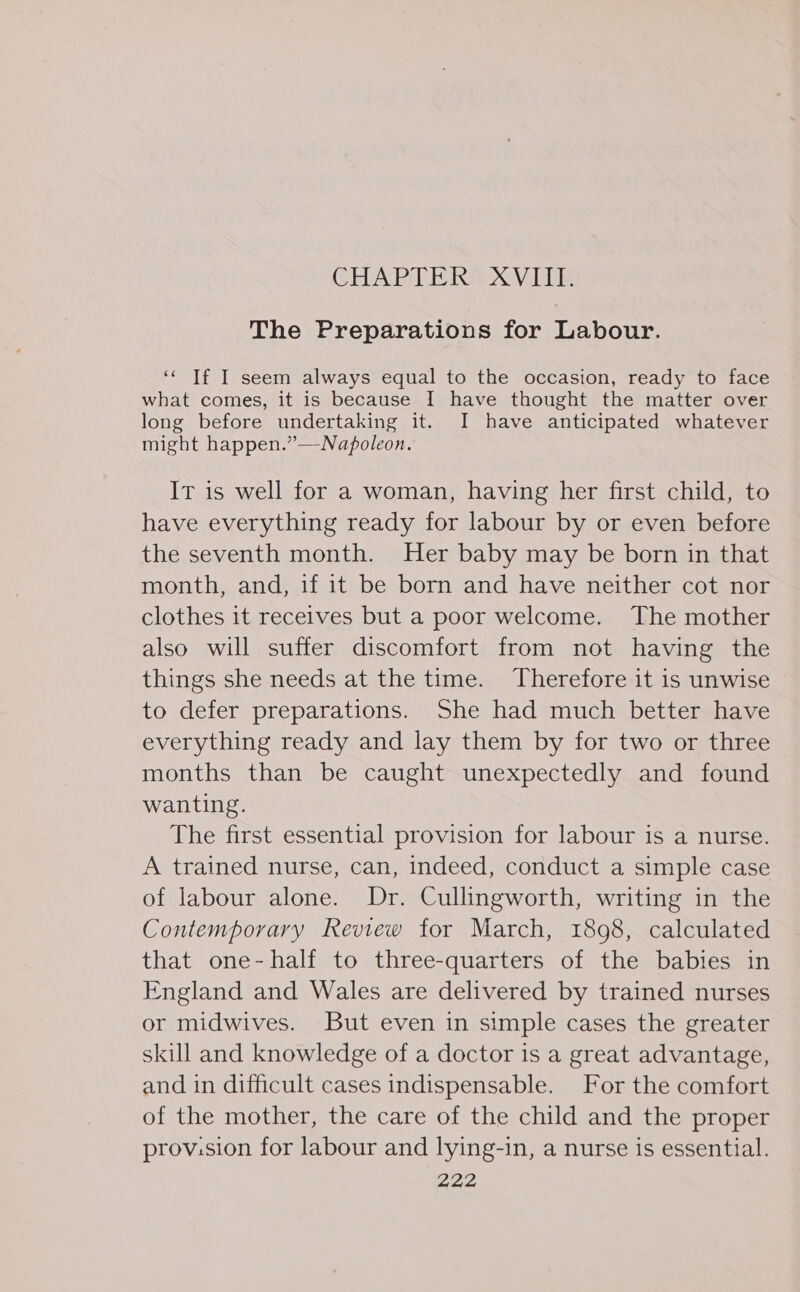 The Preparations for Labour. ‘« Tf I seem always equal to the occasion, ready to face what comes, it is because I have thought the matter over long before undertaking it. I have anticipated whatever might happen.”—Napoleon. It is well for a woman, having her first child, to have everything ready for labour by or even before the seventh month. Her baby may be born in that month, and, if it be born and have neither cot nor clothes it receives but a poor welcome. The mother also will suffer discomfort from not having the things she needs at the time. Therefore it is unwise to defer preparations. She had much better have everything ready and lay them by for two or three months than be caught unexpectedly and found wanting. The first essential provision for labour is a nurse. A trained nurse, can, indeed, conduct a simple case of labour alone. Dr. Cullingworth, writing in the Contemporary Review for March, 1898, calculated that one-half to three-quarters of the babies in England and Wales are delivered by trained nurses or midwives. But even in simple cases the greater skill and knowledge of a doctor is a great advantage, and in difficult cases indispensable. For the comfort of the mother, the care of the child and the proper prov:sion for labour and lying-in, a nurse is essential.