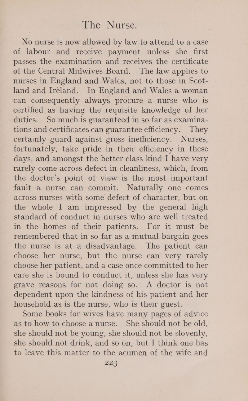 The Nurse. No nurse is now allowed by law to attend to a case of labour and receive payment unless she first passes the examination and receives the certificate of the Central Midwives Board. ‘The law applies to nurses in England and Wales, not to those in Scot- land and Ireland. In England and Wales a woman can consequently always procure a nurse who is certified as having the requisite knowledge of her duties. So much is guaranteed in so far as examina- tions and certificates can guarantee efficiency. They certainly guard against gross inefficiency. Nurses, fortunately, take pride in their efficiency in these days, and amongst the better class kind I have very rarely come across defect in cleanliness, which, from the doctor's point of view is the most important fault a nurse can commit. Naturally one comes across nurses with some defect of character, but on the whole I am impressed by the general high standard of conduct in nurses who are well treated in the homes of their patients. For it must be remembered that in so far as a mutual bargain goes the nurse is at a disadvantage. The patient can choose her nurse, but the nurse can very rarely choose her patient, and a case once committed to her care she is bound to conduct it, unless she has very grave reasons for not doing so. A doctor is not dependent upon the kindness of his patient and her household as is the nurse, who is their guest. Some books for wives have many pages of advice as to how to choose a nurse. She should not be old, she should not be young, she should not be slovenly, she should not drink, and so on, but I think one has to leave this matter to the acumen of the wife and