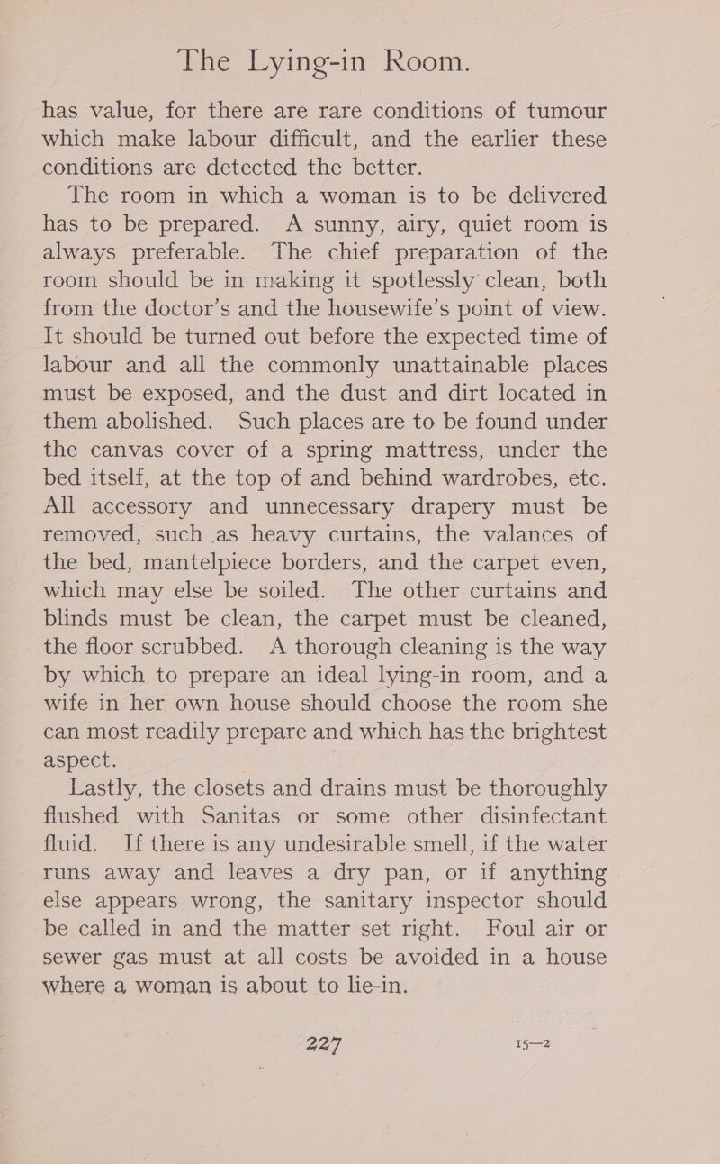 The Lying-in Room. has value, for there are rare conditions of tumour which make labour difficult, and the earlier these conditions are detected the better. The room in which a woman is to be delivered has to be prepared. A sunny, airy, quiet room is always preferable. The chief preparation of the room should be in making it spotlessly clean, both from the doctor's and the housewife’s point of view. It should be turned out before the expected time of labour and all the commonly unattainable places must be exposed, and the dust and dirt located in them abolished. Such places are to be found under the canvas cover of a spring mattress, under the bed itself, at the top of and behind wardrobes, etc. All accessory and unnecessary drapery must be removed, such as heavy curtains, the valances of the bed, mantelpiece borders, and the carpet even, which may else be soiled. The other curtains and blinds must be clean, the carpet must be cleaned, the floor scrubbed. A thorough cleaning is the way by which to prepare an ideal lying-in room, and a wife in her own house should choose the room she can most readily prepare and which has the brightest aspect. Lastly, the closets and drains must be thoroughly flushed with Sanitas or some other disinfectant fluid. If there is any undesirable smell, if the water runs away and leaves a dry pan, or if anything else appears wrong, the sanitary inspector should be called in and the matter set right. Foul air or sewer gas must at all costs be avoided in a house where a woman is about to lie-in.