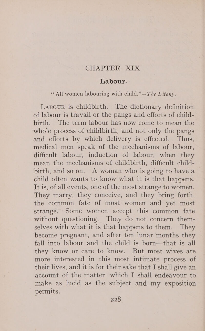 Labour. ‘¢ All women labouring with child.”— The Litany. Lapour is childbirth. The dictionary definition of labour is travail or the pangs and efforts of child- birth. The term labour has now come to mean the whole process of childbirth, and not only the pangs and efforts by which delivery is effected. Thus, medical men speak of the mechanisms of labour, difficult labour, induction of labour, when they mean the mechanisms of childbirth, difficult child- birth, and so on. A woman who is going to have a child often wants to know what it is that happens. It is, of all events, one of the most strange to women. They marry, they conceive, and they bring forth, the common fate of most women and yet most strange. Some women accept this common fate without questioning. They do not concern them- selves with what it is that happens to them. They become pregnant, and after ten lunar months they fall into labour and the child is born—that is all they know or care to know. But most wives are more interested in this most intimate process of their lives, and it is for their sake that I shall give an account of the matter, which I shall endeavour to make as lucid as the subject and my exposition permits.