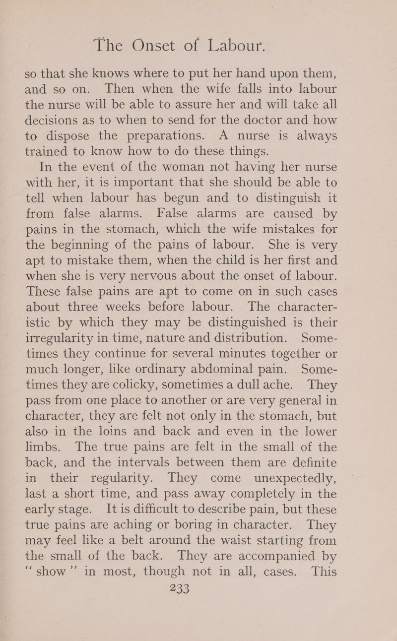 The Onset of Labour. so that she knows where to put her hand upon them, and so on. Then when the wife falls into labour the nurse will be able to assure her and will take all decisions as to when to send for the doctor and how to dispose the preparations. A nurse is always trained to know how to do these things. In the event of the woman not having her nurse with her, it is important that she should be able to tell when labour has begun and to distinguish it from false alarms. False alarms are caused by pains in the stomach, which the wife mistakes for the beginning of the pains of labour. She is very apt to mistake them, when the child is her first and when she is very nervous about the onset of labour. These false pains are apt to come on in such cases about three weeks before labour. The character- istic by which they may be distinguished is their irregularity in time, nature and distribution. Some- times they continue for several minutes together or much longer, like ordinary abdominal pain. Some- times they are colicky, sometimes a dullache. They pass from one place to another or are very general in character, they are felt not only in the stomach, but also in the loins and back and even in the lower limbs. The true pains are felt in the small of the back, and the intervals between them are definite in: their regularity. They come unexpectedly, last a short time, and pass away completely in the early stage. It is difficult to describe pain, but these true pains are aching or boring in character. They may feel like a belt around the waist starting from the small of the back. They are accompanied by “show ”’ in most, though not in all, cases. This )