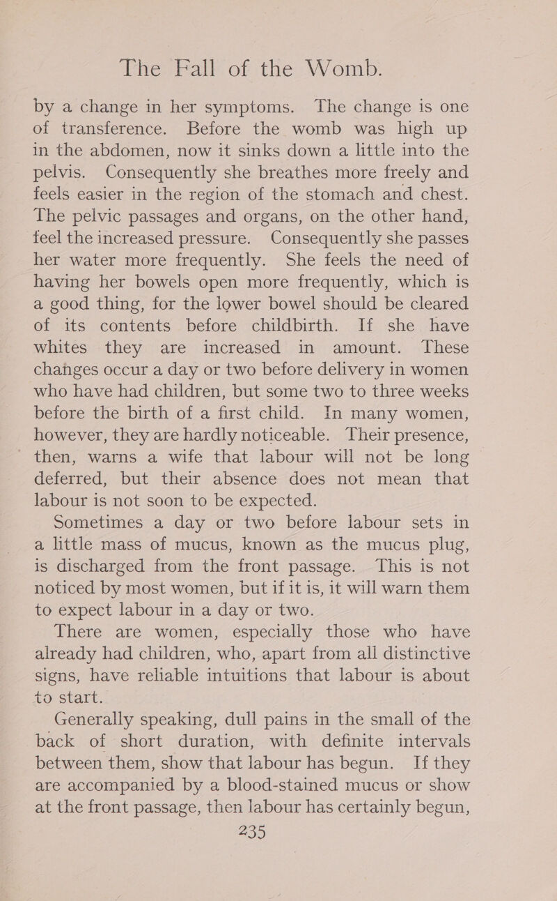 The Fall of the Womb. by a change in her symptoms. The change is one of transference. Before the womb was high up in the abdomen, now it sinks down a little into the pelvis. Consequently she breathes more freely and feels easier in the region of the stomach and chest. The pelvic passages and organs, on the other hand, feel the increased pressure. Consequently she passes her water more frequently. She feels the need of having her bowels open more frequently, which is a good thing, for the lower bowel should be cleared of its contents before childbirth. If she have whites they are increased in amount. These changes occur a day or two before delivery in women who have had children, but some two to three weeks before the birth of a first child. In many women, however, they are hardly noticeable. Their presence, then, warns a wife that labour will not be long deferred, but their absence does not mean that labour is not soon to be expected. Sometimes a day or two before labour sets in a little mass of mucus, known as the mucus plug, is discharged from the front passage. This is not noticed by most women, but if it is, it will warn them to expect labour in a day or two. There are women, especially those who have already had children, who, apart from all distinctive signs, have reliable intuitions that labour is about to start. Generally speaking, dull pains in the small of the back of short duration, with definite intervals between them, show that labour has begun. If they are accompanied by a blood-stained mucus or show at the front passage, then labour has certainly begun,