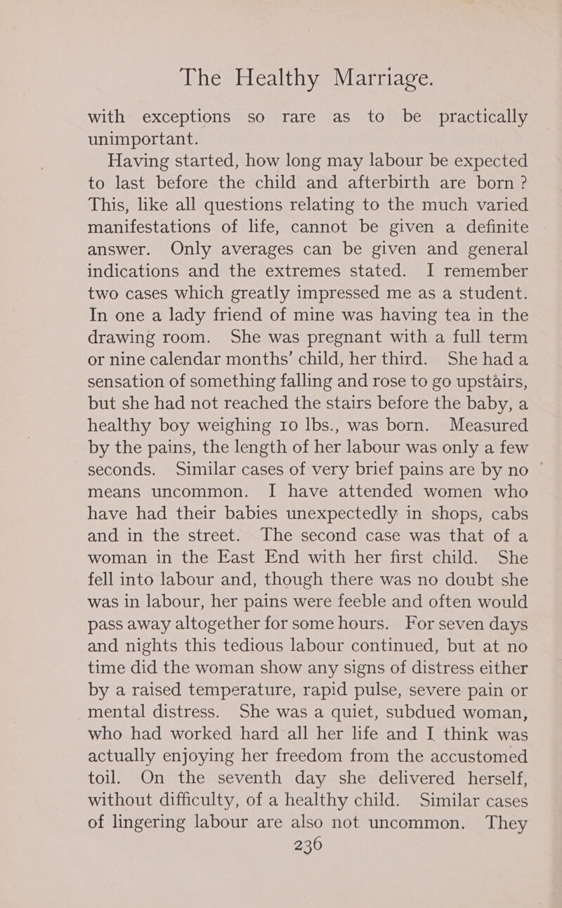 with exceptions so rare as to be _ practically unimportant. Having started, how long may labour be expected to last before the child and afterbirth are born ? This, like all questions relating to the much varied manifestations of life, cannot be given a definite answer. Only averages can be given and general indications and the extremes stated. I remember two cases which greatly impressed me as a student. In one a lady friend of mine was having tea in the drawing room. She was pregnant with a full term or nine calendar months’ child, her third. She hada sensation of something falling and rose to go upstairs, but she had not reached the stairs before the baby, a healthy boy weighing 10 lbs., was born. Measured by the pains, the length of her labour was only a few seconds. Similar cases of very brief pains are by no ~ means uncommon. I have attended women who have had their babies unexpectedly in shops, cabs and in the street. The second case was that of a woman in the East End with her first child. She fell into labour and, though there was no doubt she was in labour, her pains were feeble and often would pass away altogether for some hours. For seven days and nights this tedious labour continued, but at no time did the woman show any signs of distress either by a raised temperature, rapid pulse, severe pain or mental distress. She was a quiet, subdued woman, who had worked hard all her life and I think was actually enjoying her freedom from the accustomed toil. On the seventh day she delivered herself, without difficulty, of a healthy child. Similar cases of lingering labour are also not uncommon. They