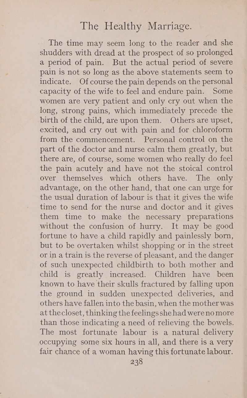 The time may seem long to the reader and she shudders with dread at the prospect of so prolonged a period of pain. But the actual period of severe ‘pain is not so long as the above statements seem to indicate. Of course the pain depends on the personal capacity of the wife to feel and endure pain. Some women are very patient and only cry out when the long, strong pains, which immediately precede the birth of the child, are upon them. Others are upset, excited, and cry out with pain and for chloroform from the commencement. Personal control on the part of the doctor and nurse calm them greatly, but there are, of course, some women who really do feel the pain acutely and have not the stoical control over themselves which others have. The only advantage, on the other hand, that one can urge for the usual duration of labour is that it gives the wife time to send for the nurse and doctor and it gives them time to make the necessary preparations without the confusion of hurry. It may be good fortune to have a child rapidly and painlessly born, but to be overtaken whilst shopping or in the street or in a train is the reverse of pleasant, and the danger of such unexpected childbirth to both mother and child is greatly increased. Children have been known to have their skulls fractured by falling upon the ground in sudden unexpected deliveries, and others have fallen into the basin, when the mother was at thecloset, thinking the feelings she had were no more than those indicating a need of relieving.the bowels. The most fortunate labour is a natural delivery occupying some six hours in all, and there is a very fair chance of a woman having this fortunate labour.