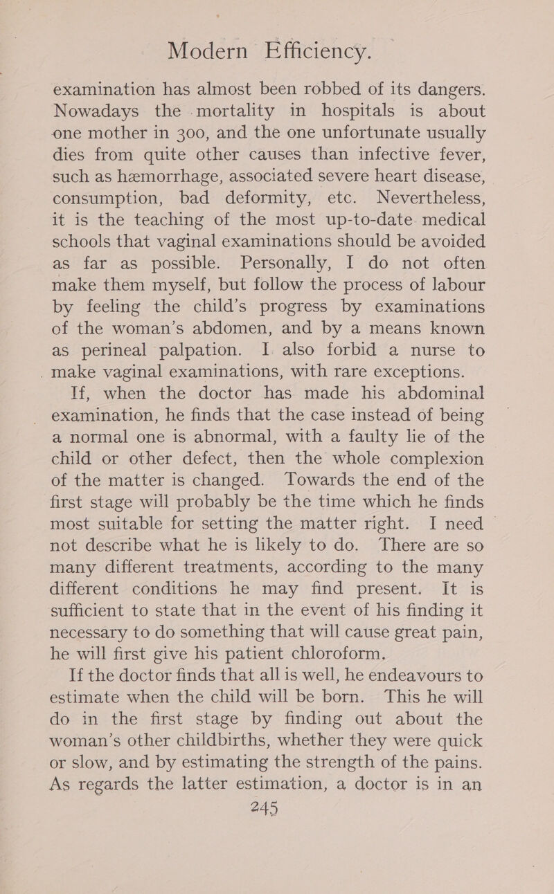 Modern Efficiency. examination has almost been robbed of its dangers. Nowadays the mortality in hospitals is about one mother in 300, and the one unfortunate usually dies from quite other causes than infective fever, such as hemorrhage, associated severe heart disease, consumption, bad deformity, etc. Nevertheless, it is the teaching of the most up-to-date. medical schools that vaginal examinations should be avoided as far as possible. Personally, I do not often make them myself, but follow the process of labour by feeling the child’s progress by examinations of the woman’s abdomen, and by a means known as perineal palpation. I. also forbid a nurse to _make vaginal examinations, with rare exceptions. If, when the doctor has made his abdominal examination, he finds that the case instead of being a normal one is abnormal, with a faulty lie of the child or other defect, then the whole complexion of the matter is changed. Towards the end of the first stage will probably be the time which he finds most suitable for setting the matter right. I need not describe what he is likely to do. There are so many different treatments, according to the many different conditions he may find present. It is sufficient to state that in the event of his finding it necessary to do something that will cause great pain, he will first give his patient chloroform. If the doctor finds that all is well, he endeavours to estimate when the child will be born. This he will do in the first stage by finding out about the woman’s other childbirths, whether they were quick or slow, and by estimating the strength of the pains. As regards the latter estimation, a doctor is in an