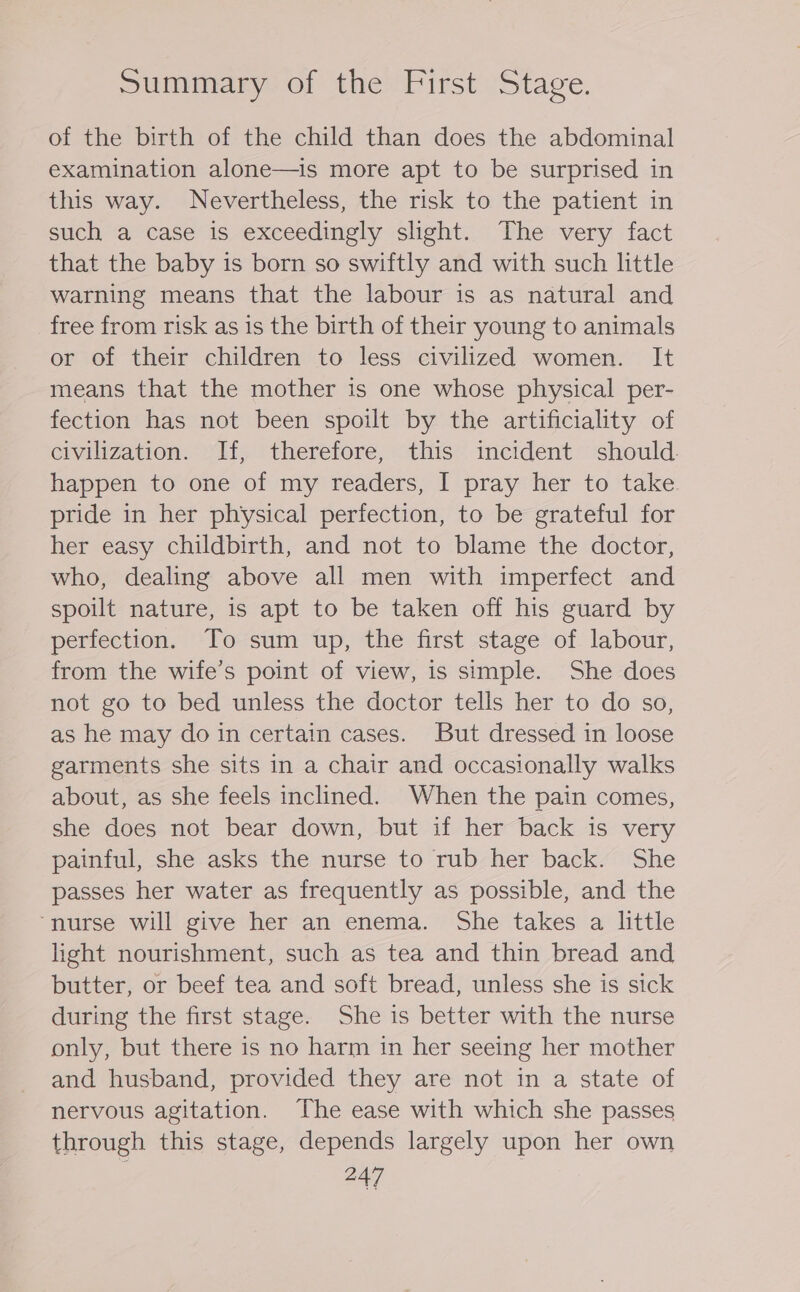 Summary of the First Stage. of the birth of the child than does the abdominal examination alone—is more apt to be surprised in this way. Nevertheless, the risk to the patient in such a case is exceedingly slight. The very fact that the baby is born so swiftly and with such little warning means that the labour is as natural and free from risk as is the birth of their young to animals or of their children to less civilized women. It means that the mother is one whose physical per- fection has not been spoilt by the artificiality of civilization. If, therefore, this incident should happen to one of my readers, I pray her to take pride in her physical perfection, to be grateful for her easy childbirth, and not to blame the doctor, who, dealing above all men with imperfect and spoilt nature, is apt to be taken off his guard by perfection. To sum up, the first stage of labour, from the wife’s point of view, is simple. She does not go to bed unless the doctor tells her to do so, as he may do in certain cases. But dressed in loose garments she sits in a chair and occasionally walks about, as she feels inclined. When the pain comes, she does not bear down, but if her back is very painful, she asks the nurse to rub her back. She passes her water as frequently as possible, and the “nurse will give her an enema. She takes a little light nourishment, such as tea and thin bread and butter, or beef tea and soft bread, unless she is sick during the first stage. She is better with the nurse only, but there is no harm in her seeing her mother and husband, provided they are not in a state of nervous agitation. The ease with which she passes through this stage, depends largely upon her own 447