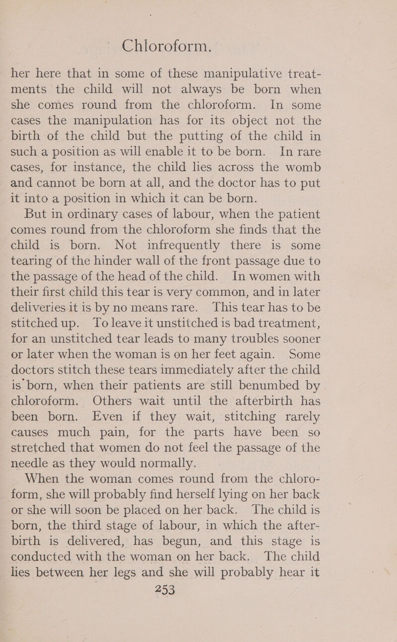 Chloroform. © her here that in some of these manipulative treat- ments the child will not always be born when she comes round from the chloroform. In some cases the manipulation has for its object not the birth of the child but the putting of the child in such a position as will enable it to be born. In rare cases, for instance, the child lies across the womb and cannot be born at all, and the doctor has to put it into a position in which it can be born. But in ordinary cases of labour, when the patient comes round from the chloroform she finds that the child is born. Not infrequently there is some tearing of the hinder wall of the front passage due to the passage of the head of the child. In women with their first child this tear is very common, and in later deliveries itis by no meansrare. ‘This tear has to be stitched up. To leave it unstitched is bad treatment, for an unstitched tear leads to many troubles sooner or later when the woman is on her feet again. Some doctors stitch these tears immediately after the child is born, when their patients are still benumbed by chloroform. Others wait until the aiterbirth has been born. Even if they wait, stitching rarely causes much pain, for the parts have been so stretched that women do not feel the passage of the needle as they would normally. When the woman comes round from the chloro- form, she will probably find herself lying on her back or she will soon be placed on her back. ‘The child is born, the third stage of labour, in which the after- birth is delivered, has begun, and this stage is conducted with the woman on her back. The child lies between her legs and she will probably hear it