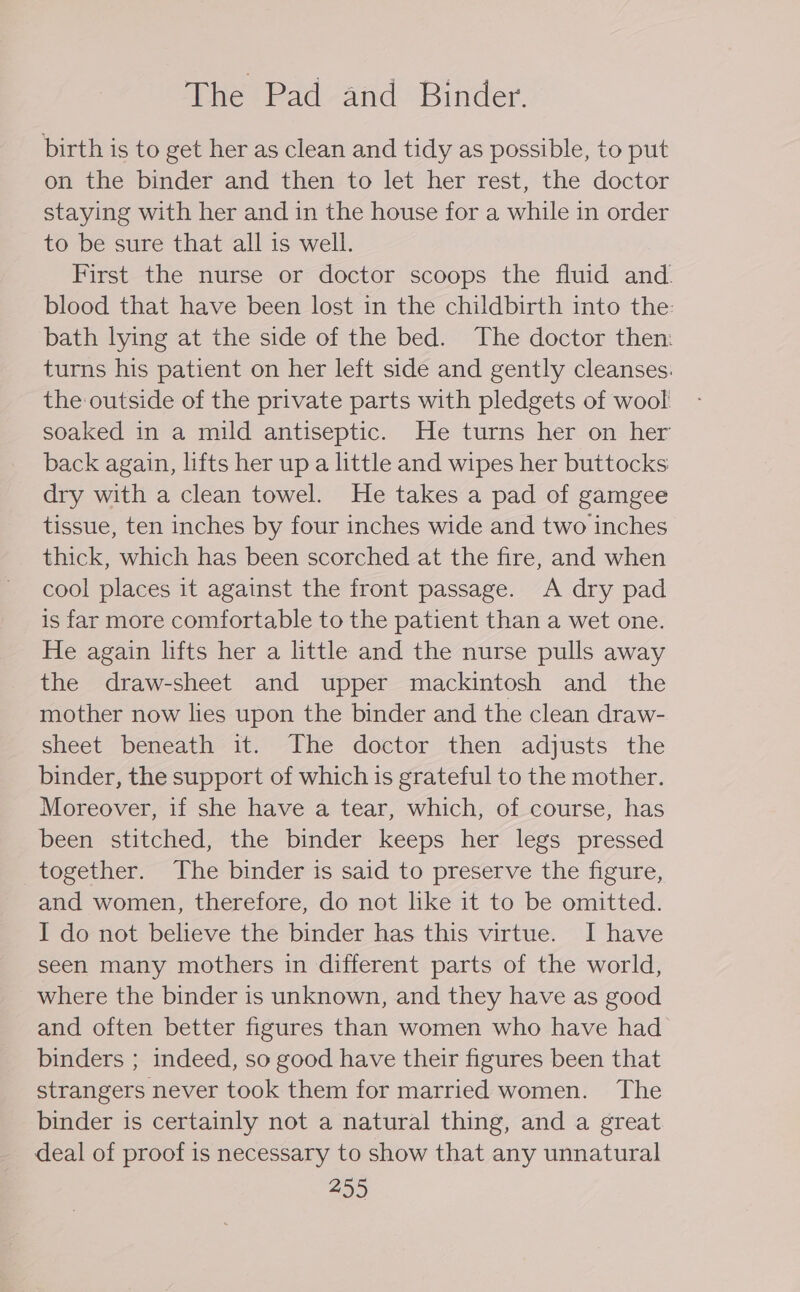 The Pad and Binder. birth is to get her as clean and tidy as possible, to put on the binder and then to let her rest, the doctor staying with her and in the house for a while in order to be sure that all is well. First the nurse or doctor scoops the fluid and blood that have been lost in the childbirth into the: bath lying at the side of the bed. The doctor then: turns his patient on her left side and gently cleanses. the outside of the private parts with pledgets of wool! soaked in a mild antiseptic. He turns her on her back again, lifts her up a little and wipes her buttocks dry with a clean towel. He takes a pad of gamgee tissue, ten inches by four inches wide and two inches thick, which has been scorched at the fire, and when cool places it against the front passage. &lt;A dry pad is far more comfortable to the patient than a wet one. He again lifts her a little and the nurse pulls away the draw-sheet and upper mackintosh and the mother now lies upon the binder and the clean draw- sheet beneath it. The doctor then adjusts the binder, the support of which is grateful to the mother. Moreover, if she have a tear, which, of course, has been stitched, the binder keeps her legs pressed together. The binder is said to preserve the figure, and women, therefore, do not like it to be omitted. I do not believe the binder has this virtue. I have seen many mothers in different parts of the world, where the binder is unknown, and they have as good and often better figures than women who have had binders ; indeed, so good have their figures been that strangers never took them for married women. The binder is certainly not a natural thing, and a great deal of proof is necessary to show that any unnatural