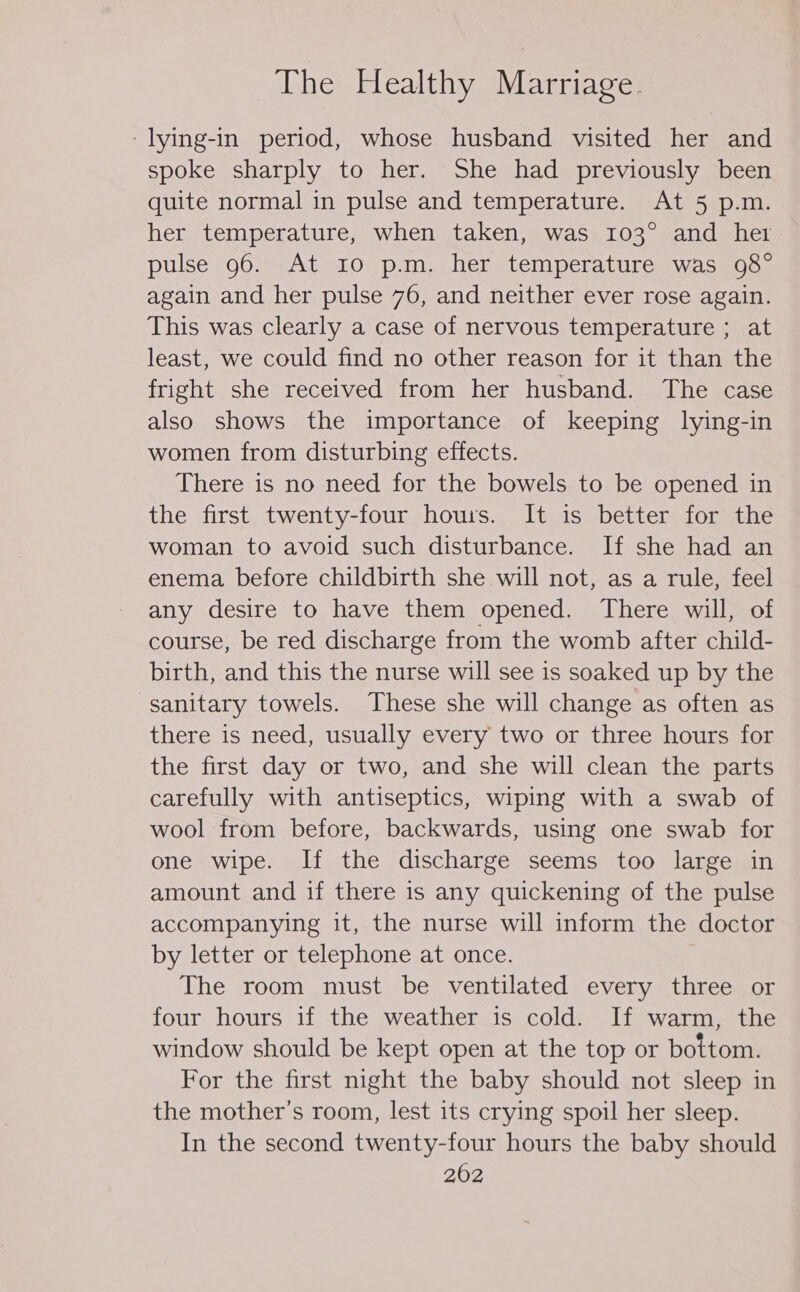 -lying-in period, whose husband visited her and spoke sharply to her. She had previously been quite normal in pulse and temperature. At 5 p.m. her temperature, when taken, was 103° and her pulse 96. At 10 p.m. her temperature was 98° again and her pulse 76, and neither ever rose again. This was clearly a case of nervous temperature ; at least, we could find no other reason for it than the fright she received from her husband. The case also shows the importance of keeping lying-in women from disturbing effects. There is no need for the bowels to be opened in the first twenty-four hours. It is better for the woman to avoid such disturbance. If she had an enema before childbirth she will not, as a rule, feel any desire to have them opened. There will, of course, be red discharge from the womb after child- birth, and this the nurse will see is soaked up by the sanitary towels. These she will change as often as there is need, usually every two or three hours for the first day or two, and she will clean the parts carefully with antiseptics, wiping with a swab of wool from before, backwards, using one swab for one wipe. If the discharge seems too large in amount and if there is any quickening of the pulse accompanying it, the nurse will inform the doctor by letter or telephone at once. The room must be ventilated every three or four hours if the weather is cold. If warm, the window should be kept open at the top or bottom. For the first night the baby should not sleep in the mother’s room, lest its crying spoil her sleep. In the second twenty-four hours the baby should