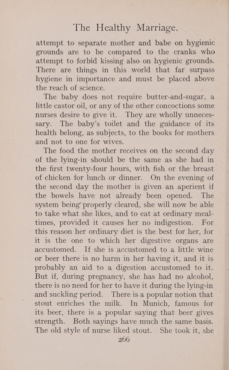 attempt to separate mother and babe on hygienic grounds are to be compared to the cranks who attempt to forbid kissing also on hygienic grounds. There are things in this world that far surpass hygiene in importance and must be placed above the reach of science. The baby does not require butter-and-sugar, a little castor oil, or any of the other concoctions some nurses desire to give it. They are wholly unneces- sary. The baby’s toilet and the guidance of its health belong, as subjects, to the books for mothers and not to one for wives. The food the mother receives on the second day of the lying-in should be the same as she had in the first twenty-four hours, with fish or the breast of chicken for lunch or dinner. On the evening of the second day the mother is given an aperient if the bowels have not already been opened. The system being* properly cleared, she will now be able to take what she likes, and to eat at ordinary meal- times, provided it causes her no indigestion. For this reason her ordinary diet is the best for her, for it is the one to which her digestive organs are accustomed. If she is accustomed to a little wine or beer there is no harm in her having it, and it is probably an aid to a digestion accustomed to it. But if, during pregnancy, she has had no alcohol, there is no need for her to have it during the lying-in and suckling period. There is a popular notion that stout enriches the milk. In Munich, famous for its beer, there is a popular saying that beer gives strength. Both sayings have much the same basis. The old style of nurse liked stout. She took it, she 2600