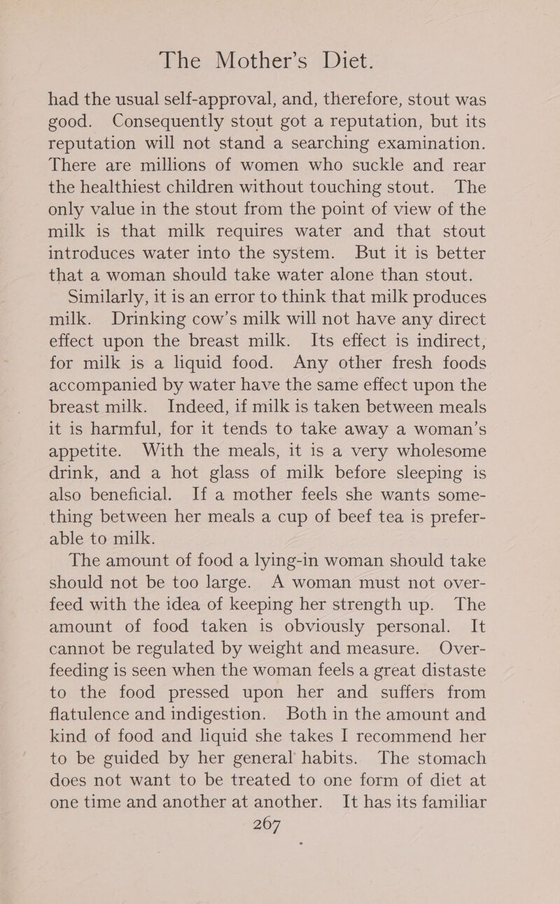 The Mother’s Diet. had the usual self-approval, and, therefore, stout was good. Consequently stout got a reputation, but its reputation will not stand a searching examination. There are millions of women who suckle and rear the healthiest children without touching stout. The only value in the stout from the point of view of the milk is that milk requires water and that stout introduces water into the system. But it is better that a woman should take water alone than stout. Similarly, it is an error to think that milk produces milk. Drinking cow’s milk will not have any direct effect upon the breast milk. Its effect is indirect, for milk is a liquid food. Any other fresh foods accompanied by water have the same effect upon the breast milk. Indeed, if milk is taken between meals it is harmful, for it tends to take away a woman’s appetite. With the meals, it is a very wholesome drink, and a hot glass of milk before sleeping is also beneficial. If a mother feels she wants some- thing between her meals a cup of beef tea is prefer- able to milk. The amount of food a lying-in woman should take should not be too large. A woman must not over- feed with the idea of keeping her strength up. The amount of food taken is obviously personal. It cannot be regulated by weight and measure. Over- feeding is seen when the woman feels a great distaste to the food pressed upon her and suffers from flatulence and indigestion. Both in the amount and kind of food and liquid she takes I recommend her to be guided by her general habits. The stomach does not want to be treated to one form of diet at one time and another at another. It has its familiar