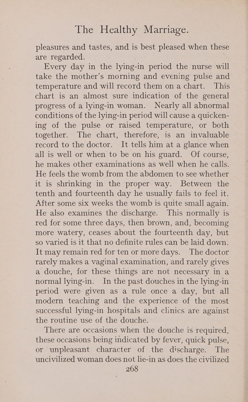 pleasures and tastes, and is best pleased when these are regarded. | Every day in the lying-in period the nurse will take the mother’s morning and evening pulse and temperature and will record them on a chart. This chart is an almost sure indication of the general progress of a lying-in woman. Nearly all abnormal conditions of the lying-in period will cause a quicken- ing of the pulse or raised temperature, or both together. The chart, therefore, is an invaluable record to the doctor. It tells him at a glance when all is well or when to be on his guard. Of course, he makes other examinations as well when he calls. He feels the womb from the abdomen to see whether it is shrinking in the proper way. Between the tenth and fourteenth day he usually fails to feel it. After some six weeks the womb is quite small again. He also examines the discharge. This normally is red for some three days, then brown, and, becoming more watery, ceases about the fourteenth day, but so varied is it that no definite rules can be laid down. It may remain red for ten or more days. The doctor rarely makes a vaginal examination, and rarely gives a douche, for these things are not necessary in a normal lying-in. In the past douches in the lying-in period were given as a rule once a day, but all modern teaching and the experience of the most successful lying-in hospitals and clinics. are against the routine use of the douche. There are occasions when the douche is required, these occasions being indicated by fever, quick pulse, or unpleasant character of the discharge. The uncivilized woman does not lie-in as does the civilized