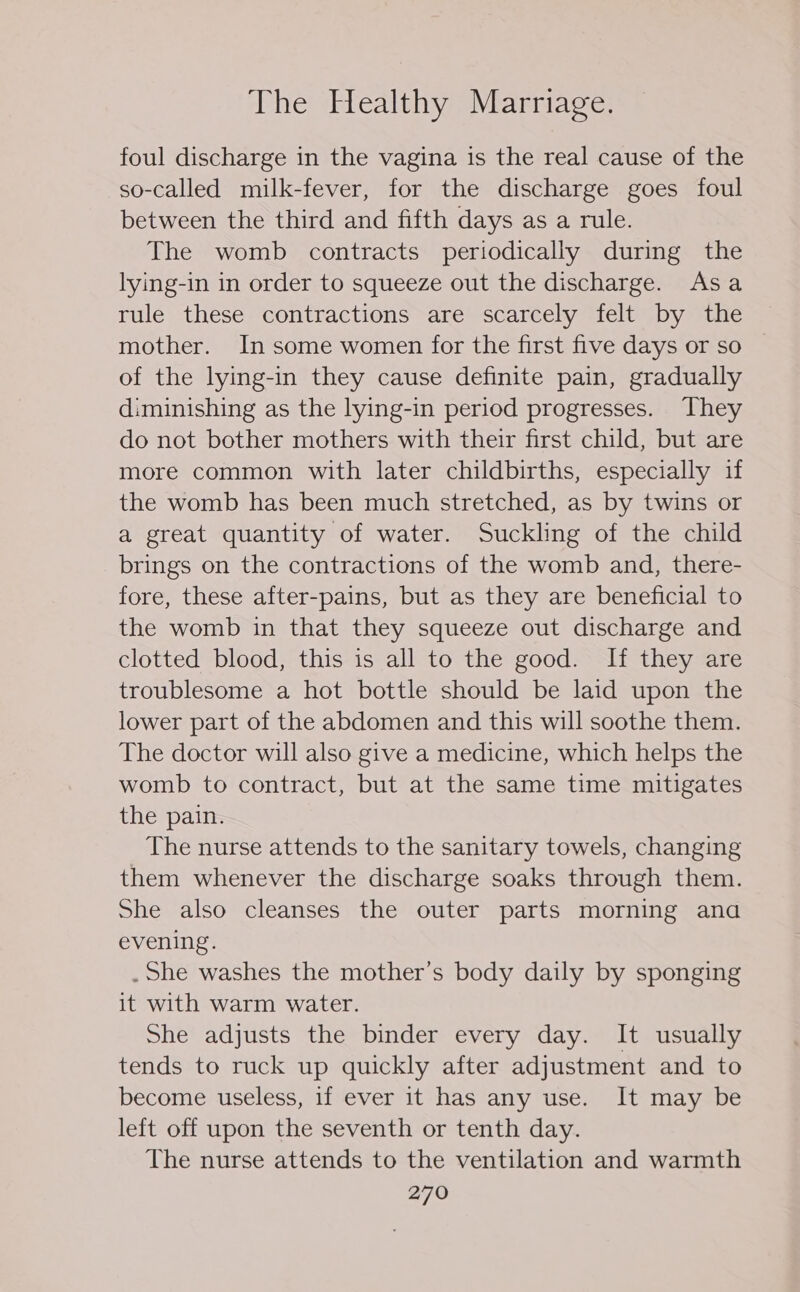 foul discharge in the vagina is the real cause of the so-called milk-fever, for the discharge goes foul between the third and fifth days as a rule. The womb contracts periodically during the lying-in in order to squeeze out the discharge. Asa rule these contractions are scarcely felt by the mother. In some women for the first five days or so of the lying-in they cause definite pain, gradually diminishing as the lying-in period progresses. They do not bother mothers with their first child, but are more common with later childbirths, especially if the womb has been much stretched, as by twins or a great quantity of water. Suckling of the child brings on the contractions of the womb and, there- fore, these after-pains, but as they are beneficial to the womb in that they squeeze out discharge and clotted blood, this is all to the good. If they are troublesome a hot bottle should be laid upon the lower part of the abdomen and this will soothe them. The doctor will also give a medicine, which helps the womb to contract, but at the same time mitigates the pain. The nurse attends to the sanitary towels, changing them whenever the discharge soaks through them. She also cleanses the outer parts morning ana evening. . She washes the mother’s body daily by sponging it with warm water. She adjusts the binder every day. It usually tends to ruck up quickly after adjustment and to become useless, if ever it has any use. It may be left off upon the seventh or tenth day. The nurse attends to the ventilation and warmth