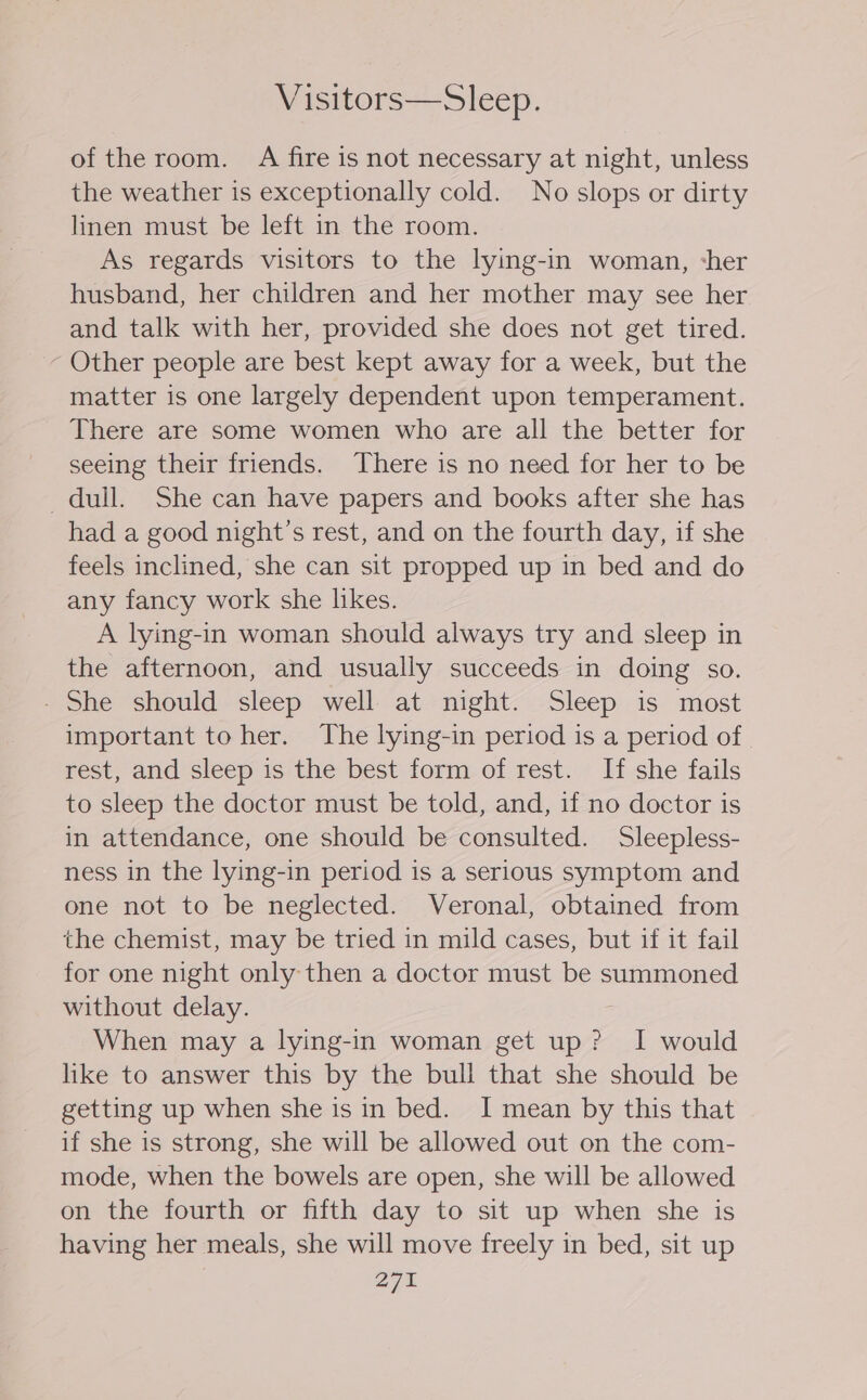 Visitors—Sleep. of the room. A fire is not necessary at night, unless the weather is exceptionally cold. No slops or dirty linen must be left in the room. As regards visitors to the lying-in woman, cher husband, her children and her mother may see her and talk with her, provided she does not get tired. - Other people are best kept away for a week, but the matter is one largely dependent upon temperament. There are some women who are all the better for seeing their friends. There is no need for her to be dull. She can have papers and books after she has had a good night's rest, and on the fourth day, if she feels inclined, she can sit propped up in bed and do any fancy work she likes. A lying-in woman should always try and sleep in the afternoon, and usually succeeds in doing so. - She should sleep well at night. Sleep is most important to her. The lying-in period is a period of | rest, and sleep is the best form of rest. If she fails to sleep the doctor must be told, and, if no doctor is in attendance, one should be consulted. Sleepless- ness in the lying-in period is a serious symptom and one not to be neglected. Veronal, obtained from the chemist, may be tried in mild cases, but if it fail for one night only then a doctor must be summoned without delay. When may a lying-in woman get up? I would like to answer this by the bull that she should be getting up when she is in bed. I mean by this that if she is strong, she will be allowed out on the com- mode, when the bowels are open, she will be allowed on the fourth or fifth day to sit up when she is having her meals, she will move freely in bed, sit up 270