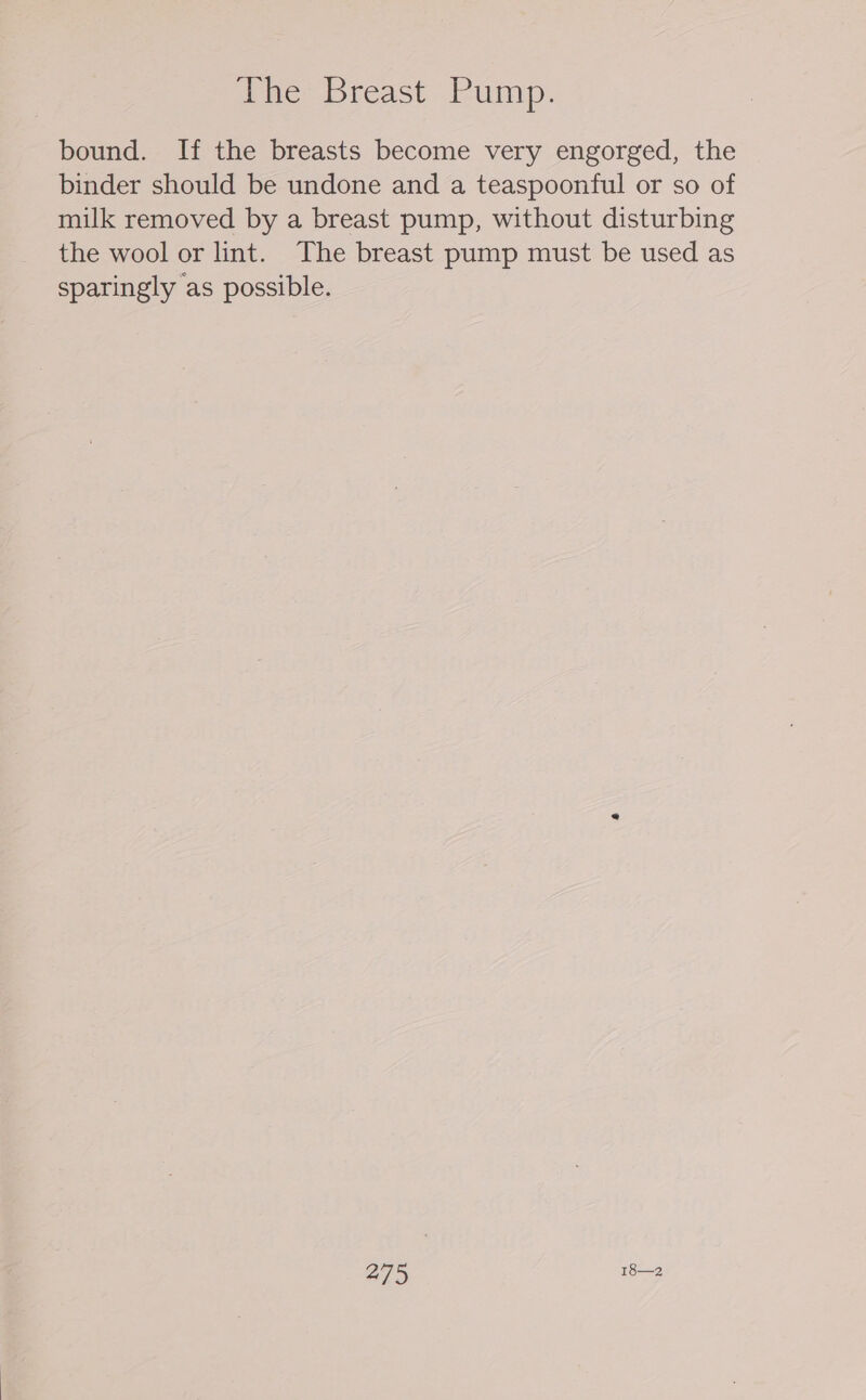The Breast Pump. bound. If the breasts become very engorged, the binder should be undone and a teaspoonful or so of milk removed by a breast pump, without disturbing the wool or lint. The breast pump must be used as sparingly as possible.