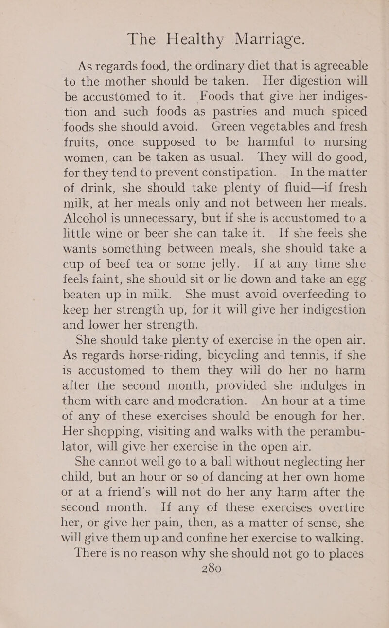 As regards food, the ordinary diet that is agreeable to the mother should be taken. Her digestion will be accustomed to it. Foods that give her indiges- tion and such foods as pastries and much spiced foods she should avoid. Green vegetables and fresh fruits, once supposed to be harmful to nursing women, can be taken as usual. They will do good, for they tend to prevent constipation. In the matter of drink, she should take plenty of fluid—if fresh milk, at her meals only and not between her meals. Alcohol is unnecessary, but if she is accustomed to a little wine or beer she can take it. If she feels she wants something between meals, she should take a cup of beef tea or some jelly. If at any time she feels faint, she should sit or lie down and take an egg beaten up in milk. She must avoid overfeeding to keep her strength up, for it will give her indigestion and lower her strength. She should take plenty of exercise in the open air. As regards horse-riding, bicycling and tennis, if she is accustomed to them they will do her no harm after the second month, provided she indulges in them with care and moderation. An hour at a time of any of these exercises should be enough for her. Her shopping, visiting and walks with the perambu- lator, will give her exercise in the open air. She cannot well go to a ball without neglecting her child, but an hour or so of dancing at her own home or at a friend’s will not do her any harm after the second month. If any of these exercises overtire her, or give her pain, then, as a matter of sense, she will give them up and confine her exercise to walking. There is no reason why she should not go to places