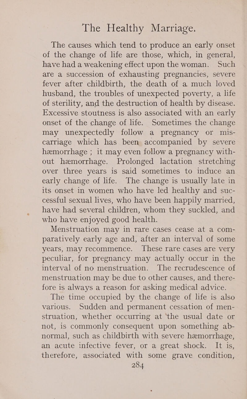 The causes which tend to produce an early onset of the change of life are those, which, in general, have had a weakening effect upon the woman. Such are a succession of exhausting pregnancies, severe fever after childbirth, the death of a. much loved husband, the troubles of unexpected poverty, a life of sterility, and the destruction of health by disease. Excessive stoutness is also associated with an early onset of the change of life. Sometimes the change may unexpectedly follow a pregnancy or mis- carriage which has been accompanied by severe hemorrhage ; it may even follow a pregnancy with- out hemorrhage. Prolonged lactation stretching over three years is said sometimes to induce an early change of life. The change is usually late in its onset in women who have led healthy and suc- cessful sexual lives, who have been happily married, have had several children, whom they suckled, and who have enjoyed good health. Menstruation may in rare cases cease at a com- paratively early age and, after an interval of some years, may recommence. These rare cases are very peculiar, for pregnancy may actually occur in the interval of no menstruation. The recrudescence of menstruation may be due to other causes, and there- fore is always a reason for asking medical advice. The time occupied by the change of life is also various. Sudden and permanent cessation of men- struation, whether occurring at ‘the usual date or not, is commonly consequent upon something ab- normal, such as childbirth with severe hemorrhage, an acute infective fever; or a; great shock: VItc15: therefore, associated with some grave condition,