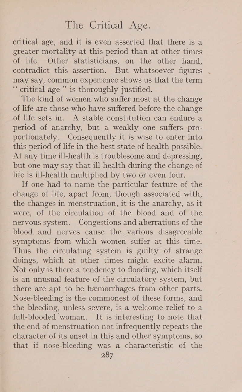 Je, Critical Ave. critical age, and it is even asserted that there is a greater mortality at this period than at other times of life. Other statisticians, on the other hand, contradict this assertion. But whatsoever figures may say, common experience shows us that the term ‘critical age ’’ is thoroughly justified. The kind of women who suffer most at the change of life are those who have suffered before the change of life sets in. A stable constitution can endure a period of anarchy, but a weakly one suffers pro- portionately. Consequently it is wise to enter into this period of life in the best state of health possible. At any time ill-health is troublesome and depressing, but one may say that ill-health during the change of life is ill-health multiplied by two or even four. If one had to name the particular feature of the change of life, apart from, though associated with, the changes in menstruation, it is the anarchy, as it were, of the circulation of the blood and of the nervous system. Congestions and aberrations of the blood and nerves cause the various disagreeable symptoms from which women suffer at this time. Thus the circulating system is guilty of strange doings, which at other times might excite alarm. Not only is there a tendency to flooding, which itself is an unusual feature of the circulatory system, but there are apt to be hemorrhages from other parts. Nose-bleeding is the commonest of these forms, and the bleeding, unless severe, is a welcome relief to a full-blooded woman. It is interesting to note that the end of menstruation not infrequently repeats the character of its onset in this and other symptoms, so that if nose-bleeding was a characteristic of the