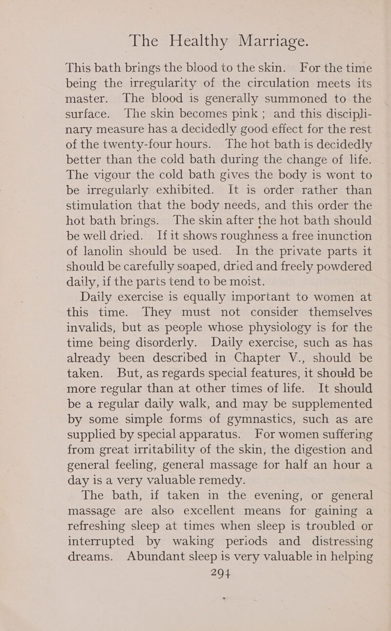 This bath brings the blood to the skin. For the time being the irregularity of the circulation meets its master. The blood is generally summoned to the surface. The skin becomes pink ; and this discipli- nary measure has a decidedly good effect for the rest of the twenty-four hours. The hot bath is decidedly better than the cold bath during the change of life. The vigour the cold bath gives the body is wont to be irregularly exhibited. It is order rather than stimulation that the body needs, and this order the hot bath brings. The skin after the hot bath should be well dried. Ifit shows roughness a free inunction of lanolin should be used. In the private parts it should be carefully soaped, dried and freely powdered daily, if the parts tend to be moist. Daily exercise is equally important to women at this time. They must not consider themselves invalids, but as people whose physiology is for the time being disorderly. Daily exercise, such as has already been described in Chapter V., should be taken. But, as regards special features, it should be more regular than at other times of life. It should be a regular daily walk, and may be supplemented by some simple forms of gymnastics, such as are supplied by special apparatus. For women suffering from great irritability of the skin, the digestion and general feeling, general massage for half an hour a day is a very valuable remedy. The: bath, if -takensin sthe. evening; or general massage are also excellent means for gaining a refreshing sleep at times when sleep is troubled or interrupted by waking periods and _ distressing dreams. Abundant sleep is very valuable in helping