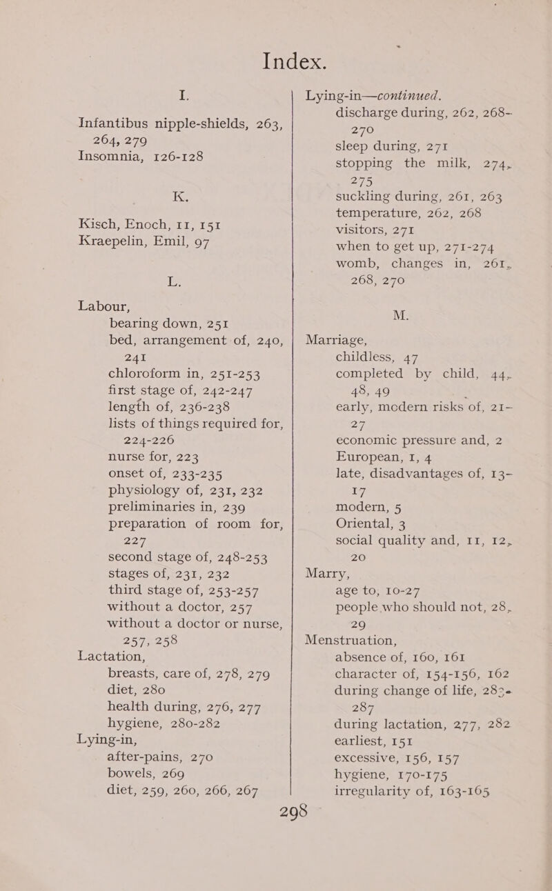 Infantibus nipple-shields, 263, 264, 279 Insomnia, 126-128 — sS Kisch, Enoch, 11, 151 Kraepelin, Emil, 97 is Labour, bearing down, 251 discharge during, 262, 268- 270 sleep during, 271 stopping the milk, 274, 275 suckling during, 261, 263 temperature, 262, 268 visitors, 271 when to get up, 271-274 womb, changes in, 261, 268, 270 M. 241 chloroform in, 251-253 first stage of, 242-247 length of, 236-238 lists of things required for 224-226 nurse for, 223 onset of, 233-235 physiology of, 231, 232 preliminaries in, 239 preparation of room for 227 second stage of, 248-253 2 ? childless, 47 completed by child, 44, 48, 49 ; early, mcdern risks of, 21- 27, economic pressure and, 2 European, I, 4 late, disadvantages of, 13- 17 modern, 5 Oriental, 3 social quality and, II, 12, 20 third stage of, 253-257 without a doctor, 257 without a doctor or nurse, age to, 10-27 people who should not, 28, 29 257, 258 Menstruation, Lactation, absence of, 160, 161 breasts, care of, 278, 279 character of, 154-156, 162 diet, 280 during change of life, 283+ health during, 276, 277 hygiene, 280-282 Lying-in, after-pains, 270 bowels, 269 diet, 259, 260, 266, 267 298 207 during lactation, 277, 282 earliest, 151 excessive, 156, 157 hygiene, 170-175 irregularity of, 163-165