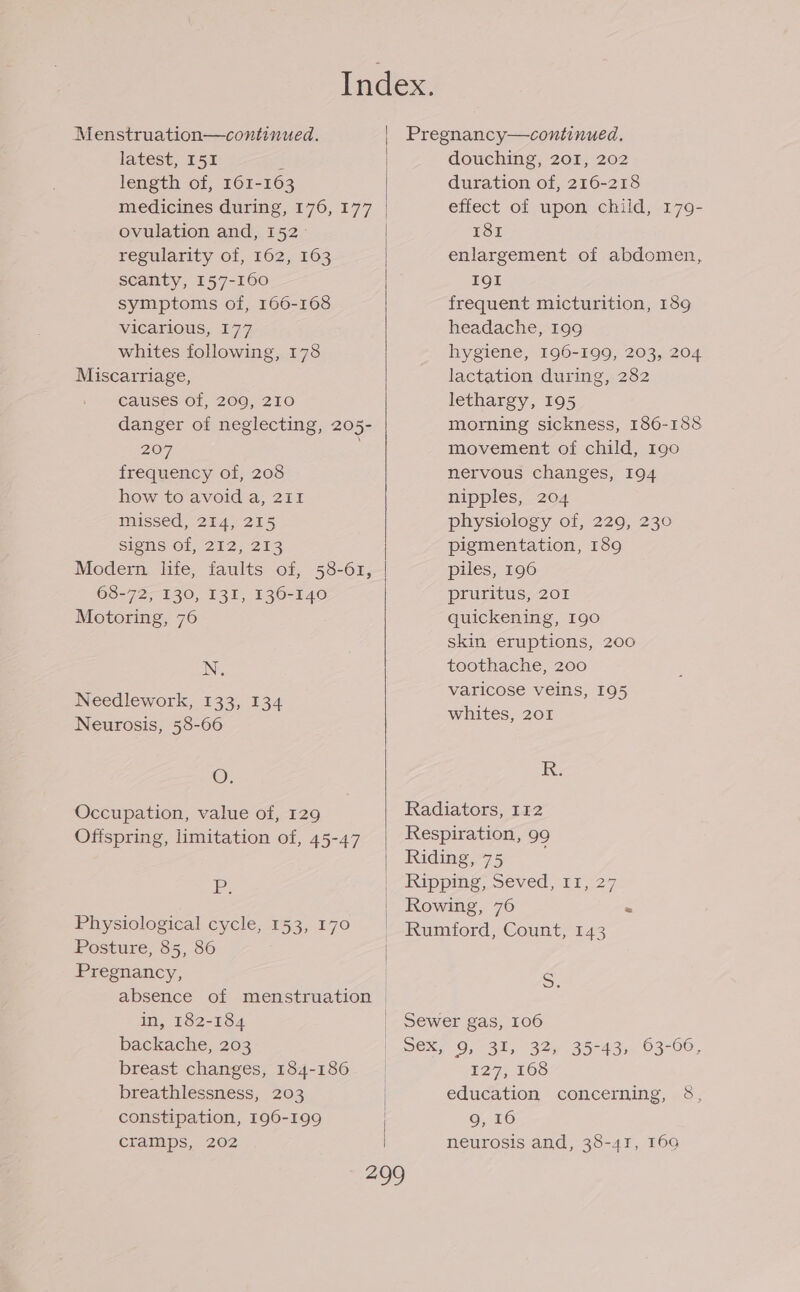 Index. Menstruation—continued. | Pregnancy—continued. latest, I51 E douching, 201, 202 length of, 161-163 duration of, 216-218 medicines during, 176, 177 effect of upon child, 179- ovulation and, 152 181 regularity of, 162, 163 enlargement of abdomen, scanty, 157-160 I9l symptoms of, 166-168 frequent micturition, 189 vicarious, 177 headache, 199 whites following, 178 hygiene, 196-199, 203, 204 Miscarriage, lactation during, 282 causes of, 209, 210 lethargy, 195 danger of neglecting, 205- morning sickness, 186-188 207 movement of child, 190 frequency of, 208 nervous changes, 194 how to avoid a, 211 nipples, 204 missed, 214, 215 physiology of, 229, 230 signs Of, 212,213 pigmentation, 189 Modern life, faults of, 58-61, | piles, 196 68-72, 130, I13I, 136-140 pruritus, 201 Motoring, 76 quickening, 190 skin eruptions, 200 N. toothache, 200 varicose veins, 195 Needlework, 133, 134 whites. 201 Neurosis, 58-66 O. RK: Occupation, value of, 129 Radiators, 112 Offspring, limitation of, 45-47 Respiration, 99 | Riding, 75 p | Ripping, Seved, 11, 27 | Rowing, 76 - Physiological cycle, 153,170 | Rumford, Count, 143 Posture, 85, 86 | : Pregnancy, | S absence of menstruation | in, 182-184 _ Sewer gas, 106 backache, 203 wex? 9,731, 325 35-43,, 03-00, breast changes, 184-180 | 127, 168 breathlessness, 203 | education concerning, &amp;, constipation, 196-199 9, 16 cramps, 202 | neurosis and, 38-41, 169