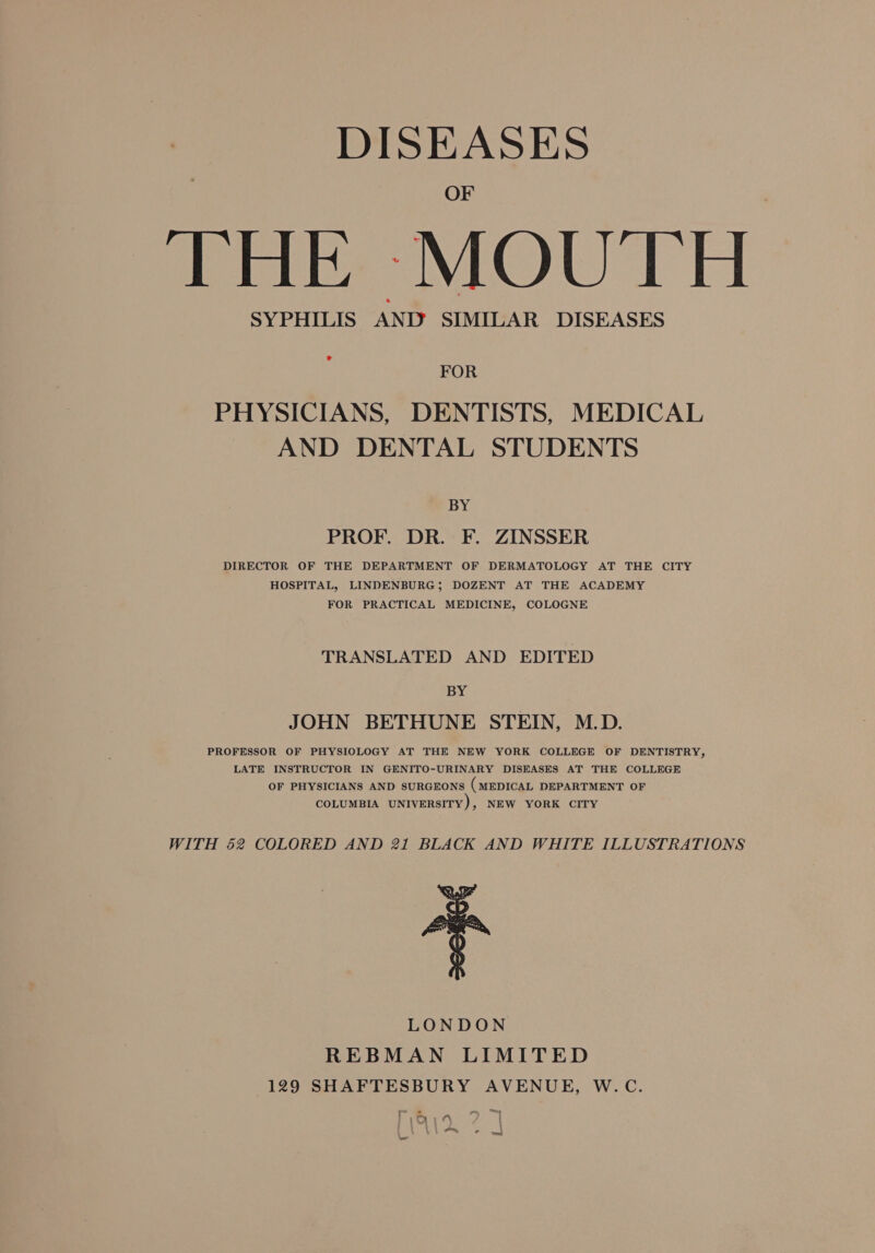 DISEASES OF THE MOUTH SYPHILIS AND SIMILAR DISEASES ® FOR PHYSICIANS, DENTISTS, MEDICAL AND DENTAL STUDENTS N PROF. DR. F. ZINSSER DIRECTOR OF THE DEPARTMENT OF DERMATOLOGY AT THE CITY HOSPITAL, LINDENBURG; DOZENT AT THE ACADEMY FOR PRACTICAL MEDICINE, COLOGNE TRANSLATED AND EDITED BY JOHN BETHUNE STEIN, M.D. PROFESSOR OF PHYSIOLOGY AT THE NEW YORK COLLEGE OF DENTISTRY, LATE INSTRUCTOR IN GENITO-URINARY DISEASES AT THE COLLEGE OF PHYSICIANS AND SURGEONS (MEDICAL DEPARTMENT OF COLUMBIA UNIVERSITY), NEW YORK CITY WITH 52 COLORED AND 21 BLACK AND WHITE ILLUSTRATIONS LONDON REBMAN LIMITED 129 SHAFTESBURY AVENUE, W.C. 1 |