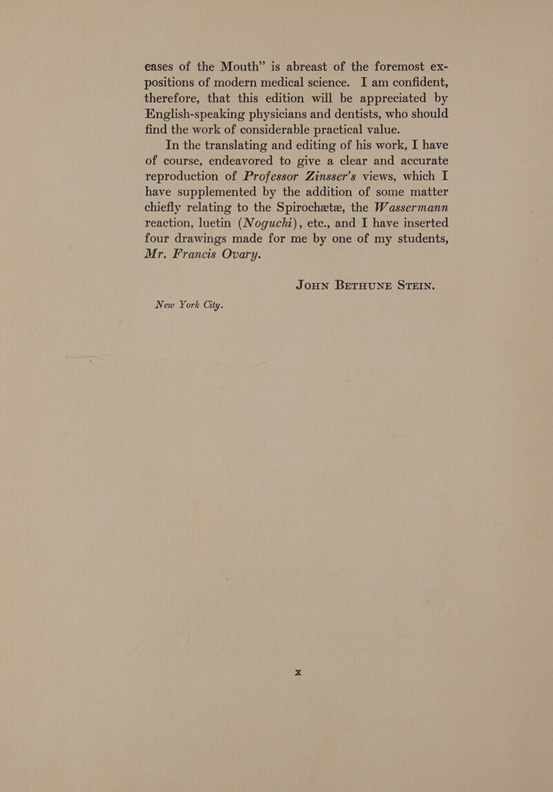 eases of the Mouth” is abreast of the foremost ex- positions of modern medical science. I am confident, therefore, that this edition will be appreciated by English-speaking physicians and dentists, who should find the work of considerable practical value. In the translating and editing of his work, I have of course, endeavored to give a clear and accurate reproduction of Professor Zinsser’s views, which I have supplemented by the addition of some matter chiefly relating to the Spirochete, the Wassermann reaction, luetin (Noguchi), etc., and I have inserted four drawings made for me by one of my students, Mr. Francis Ovary. JOHN BETHUNE STEIN. New York City.