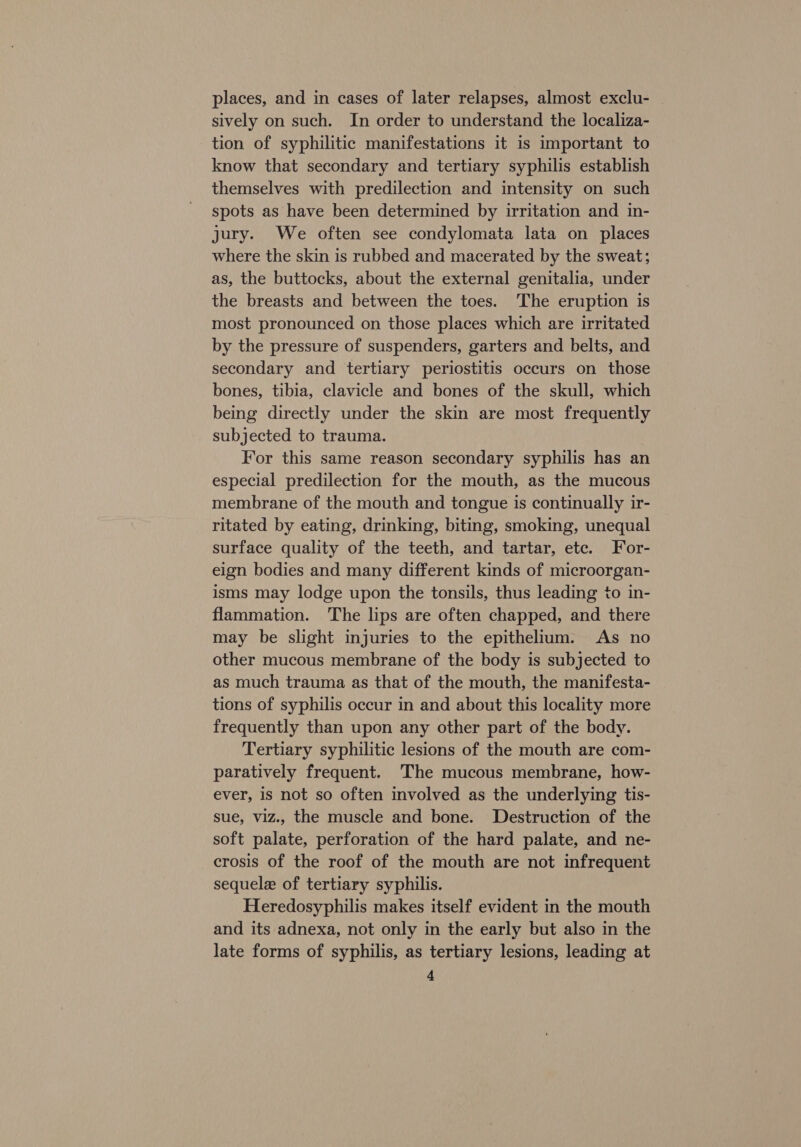 places, and in cases of later relapses, almost exclu- sively on such. In order to understand the localiza- tion of syphilitic manifestations it is important to know that secondary and tertiary syphilis establish themselves with predilection and intensity on such spots as have been determined by irritation and in- jury. We often see condylomata lata on places where the skin is rubbed and macerated by the sweat; as, the buttocks, about the external genitalia, under the breasts and between the toes. The eruption is most pronounced on those places which are irritated by the pressure of suspenders, garters and belts, and secondary and tertiary periostitis occurs on those bones, tibia, clavicle and bones of the skull, which being directly under the skin are most frequently subjected to trauma. For this same reason secondary syphilis has an especial predilection for the mouth, as the mucous membrane of the mouth and tongue is continually ir- ritated by eating, drinking, biting, smoking, unequal surface quality of the teeth, and tartar, ete. For- eign bodies and many different kinds of microorgan- isms may lodge upon the tonsils, thus leading to in- flammation. The lips are often chapped, and there may be slight injuries to the epithelium. As no other mucous membrane of the body is subjected to as much trauma as that of the mouth, the manifesta- tions of syphilis occur in and about this locality more frequently than upon any other part of the body. Tertiary syphilitic lesions of the mouth are com- paratively frequent. The mucous membrane, how- ever, is not so often involved as the underlying tis- sue, viz., the muscle and bone. Destruction of the soft palate, perforation of the hard palate, and ne- crosis of the roof of the mouth are not infrequent sequel of tertiary syphilis. Heredosyphilis makes itself evident in the mouth and its adnexa, not only in the early but also in the late forms of syphilis, as tertiary lesions, leading at