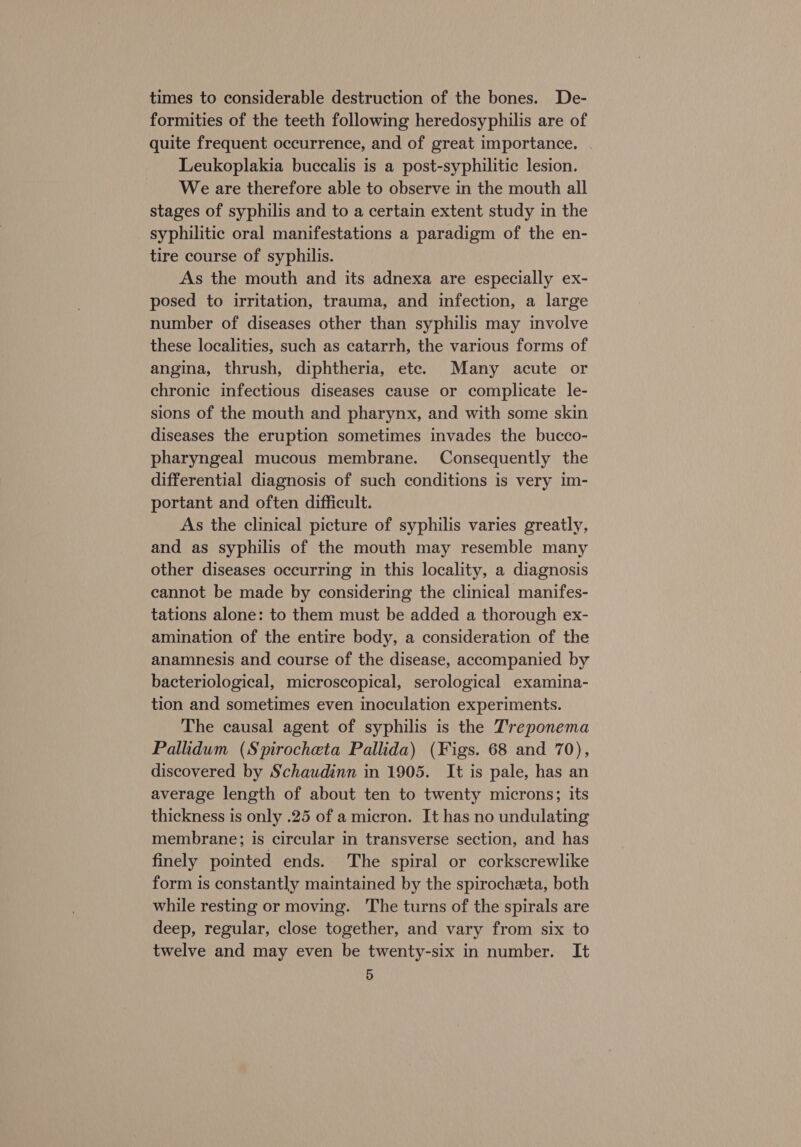 times to considerable destruction of the bones. De- formities of the teeth following heredosyphilis are of quite frequent occurrence, and of great importance. | Leukoplakia buccalis is a post-syphilitic lesion. We are therefore able to observe in the mouth all stages of syphilis and to a certain extent study in the syphilitic oral manifestations a paradigm of the en- tire course of syphilis. As the mouth and its adnexa are especially ex- posed to irritation, trauma, and infection, a large number of diseases other than syphilis may involve these localities, such as catarrh, the various forms of angina, thrush, diphtheria, etc. Many acute or chronic infectious diseases cause or complicate le- sions of the mouth and pharynx, and with some skin diseases the eruption sometimes invades the bucco- pharyngeal mucous membrane. Consequently the differential diagnosis of such conditions is very im- portant and often difficult. As the clinical picture of syphilis varies greatly, and as syphilis of the mouth may resemble many other diseases occurring in this locality, a diagnosis cannot be made by considering the clinical manifes- tations alone: to them must be added a thorough ex- amination of the entire body, a consideration of the anamnesis and course of the disease, accompanied by bacteriological, microscopical, serological examina- tion and sometimes even inoculation experiments. The causal agent of syphilis is the Treponema Pallidum (Spirocheta Pallida) (Figs. 68 and 70), discovered by Schaudinn in 1905. It is pale, has an average length of about ten to twenty microns; its thickness is only .25 of a micron. It has no undulating membrane; is circular in transverse section, and has finely pointed ends. The spiral or corkscrewlike form is constantly maintained by the spirocheta, both while resting or moving. The turns of the spirals are deep, regular, close together, and vary from six to twelve and may even be twenty-six in number. It