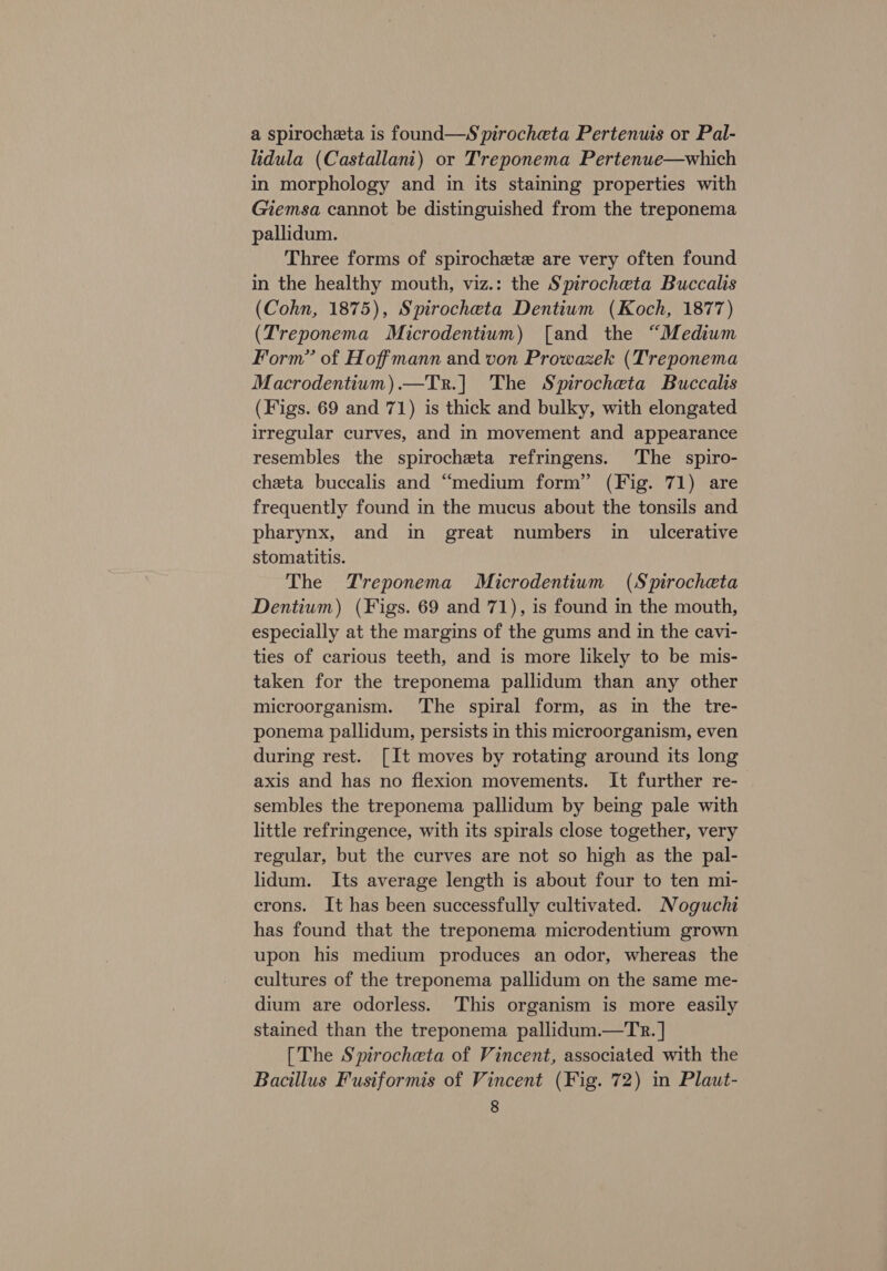 a spirocheta is found—S pirocheta Pertenuis or Pal- lidula (Castallani) or Treponema Pertenue—which in morphology and in its staining properties with Giemsa cannot be distinguished from the treponema pallidum. Three forms of spirochete are very often found in the healthy mouth, viz.: the Spirocheta Buccalis (Cohn, 1875), Spirocheta Dentium (Koch, 1877) (Treponema Microdentium) [and the “Medium Form” of Hoffmann and von Prowazek (Treponema Macrodentiwm).—Tr.] The Spirocheta Buccalis (Figs. 69 and 71) is thick and bulky, with elongated irregular curves, and in movement and appearance resembles the spirocheta refringens. The spiro- cheta buccalis and “medium form” (Fig. 71) are frequently found in the mucus about the tonsils and pharynx, and in great numbers in ulcerative stomatitis. The Treponema Microdentium (Spirocheta Dentium) (Figs. 69 and 71), is found in the mouth, especially at the margins of the gums and in the cavi- ties of carious teeth, and is more likely to be mis- taken for the treponema pallidum than any other microorganism. The spiral form, as in the tre- ponema pallidum, persists in this microorganism, even during rest. [It moves by rotating around its long axis and has no flexion movements. It further re- sembles the treponema pallidum by being pale with little refringence, with its spirals close together, very regular, but the curves are not so high as the pal- lidum. Its average length is about four to ten mi- crons. It has been successfully cultivated. Noguchi has found that the treponema microdentium grown upon his medium produces an odor, whereas the cultures of the treponema pallidum on the same me- dium are odorless. This organism is more easily stained than the treponema pallidum.—Tr.] [The Spirocheta of Vincent, associated with the Bacillus Fusiformis of Vincent (Fig. 72) in Plaut-