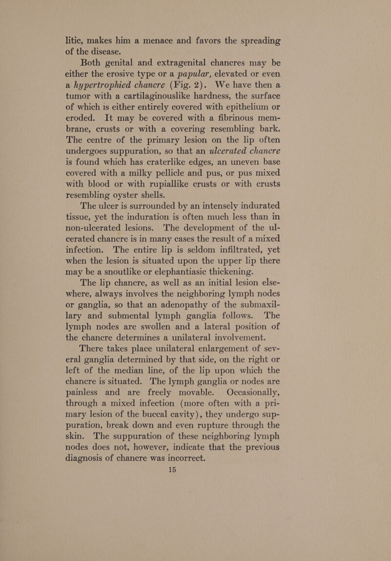 litic, makes him a menace and favors the spreading of the disease. Both genital and extragenital chancres may be either the erosive type or a papular, elevated or even a hypertrophied chancre (Fig. 2). We have then a tumor with a cartilaginouslike hardness, the surface of which 1s either entirely covered with epithelium or eroded. It may be covered with a fibrinous mem- brane, crusts or with a covering resembling bark. The centre of the primary lesion on the lip often undergoes suppuration, so that an ulcerated chancre is found which has craterlike edges, an uneven base covered with a milky pellicle and pus, or pus mixed with blood or with rupiallike crusts or with crusts resembling oyster shells. The ulcer is surrounded by an intensely indurated tissue, yet the induration is often much less than in non-ulcerated lesions. The development of the ul- cerated chancre is in many cases the result of a mixed infection. The entire lip is seldom infiltrated, yet when the lesion is situated upon the upper lip there may be a snoutlike or elephantiasic thickening. The lip chancre, as well as an initial lesion else- where, always involves the neighboring lymph nodes or ganglia, so that an adenopathy of the submaxil- lary and submental lymph ganglia follows. ‘The lymph nodes are swollen and a lateral position of the chancre determines a unilateral involvement. There takes place unilateral enlargement of sev- eral ganglia determined by that side, on the right or left of the median line, of the lip upon which the chancre is situated. The lymph ganglia or nodes are painless and are freely movable. Occasionally, through a mixed infection (more often with a pri- mary lesion of the buccal cavity), they undergo sup- puration, break down and even rupture through the skin. The suppuration of these neighboring lymph nodes does not, however, indicate that the previous diagnosis of chancre was incorrect.