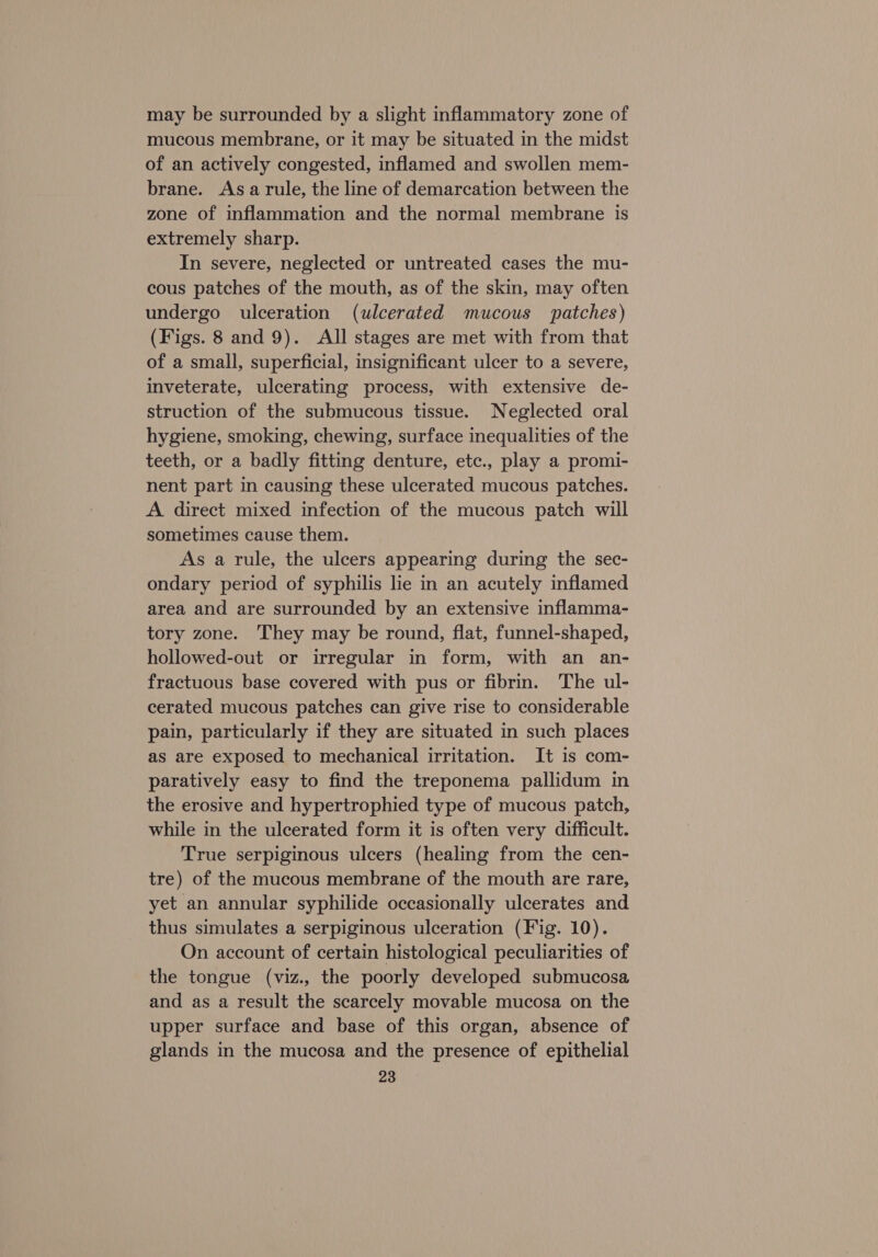 may be surrounded by a slight inflammatory zone of mucous membrane, or it may be situated in the midst of an actively congested, inflamed and swollen mem- brane. Asa rule, the line of demarcation between the zone of inflammation and the normal membrane is extremely sharp. In severe, neglected or untreated cases the mu- cous patches of the mouth, as of the skin, may often undergo ulceration (ulcerated mucous patches) (Figs. 8 and 9). All stages are met with from that of a small, superficial, insignificant ulcer to a severe, inveterate, ulcerating process, with extensive de- struction of the submucous tissue. Neglected oral hygiene, smoking, chewing, surface inequalities of the teeth, or a badly fitting denture, etc., play a promi- nent part in causing these ulcerated mucous patches. A direct mixed infection of the mucous patch will sometimes cause them. As a rule, the ulcers appearing during the sec- ondary period of syphilis lie in an acutely inflamed area and are surrounded by an extensive inflamma- tory zone. They may be round, flat, funnel-shaped, hollowed-out or irregular in form, with an an- fractuous base covered with pus or fibrin. The ul- cerated mucous patches can give rise to considerable pain, particularly if they are situated in such places as are exposed to mechanical irritation. It is com- paratively easy to find the treponema pallidum in the erosive and hypertrophied type of mucous patch, while in the ulcerated form it is often very difficult. True serpiginous ulcers (healing from the cen- tre) of the mucous membrane of the mouth are rare, yet an annular syphilide occasionally ulcerates and thus simulates a serpiginous ulceration (Fig. 10). On account of certain histological peculiarities of the tongue (viz., the poorly developed submucosa and as a result the scarcely movable mucosa on the upper surface and base of this organ, absence of glands in the mucosa and the presence of epithelial