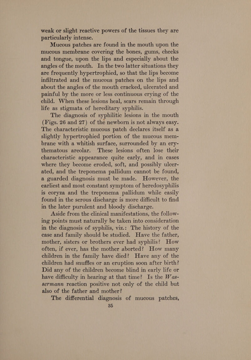 weak or slight reactive powers of the tissues they are particularly intense. Mucous patches are found in the mouth upon the mucous membrane covering the bones, gums, cheeks and tongue, upon the lips and especially about the angles of the mouth. In the two latter situations they are frequently hypertrophied, so that the lips become infiltrated and the mucous patches on the lips and about the angles of the mouth cracked, ulcerated and painful by the more or less continuous crying of the child. When these lesions heal, scars remain through life as stigmata of hereditary syphilis. The diagnosis of syphilitic lesions in the mouth (Figs. 26 and 27) of the newborn is not always easy. The characteristic mucous patch declares itself as a slightly hypertrophied portion of the mucous mem- brane with a whitish surface, surrounded by an ery- thematous areolar. These lesions often lose their characteristic appearance quite early, and in cases where they become eroded, soft, and possibly ulcer- ated, and the treponema pallidum cannot be found, a guarded diagnosis must be made. However, the earliest and most constant symptom of heredosyphilis is coryza and the treponema pallidum while easily found in the serous discharge is more difficult to find in the later purulent and bloody discharge. Aside from the clinical manifestations, the follow- ing points must naturally be taken into consideration in the diagnosis of syphilis, viz.: The history of the case and family should be studied. Have the father, mother, sisters or brothers ever had syphilis? How often, if ever, has the mother aborted? How many children in the family have died? Have any of the children had snuffles or an eruption soon after birth? Did any of the children become blind in early life or have difficulty in hearing at that time? Is the Was- sermann reaction positive not only of the child but also of the father and mother? The differential diagnosis of mucous patches,