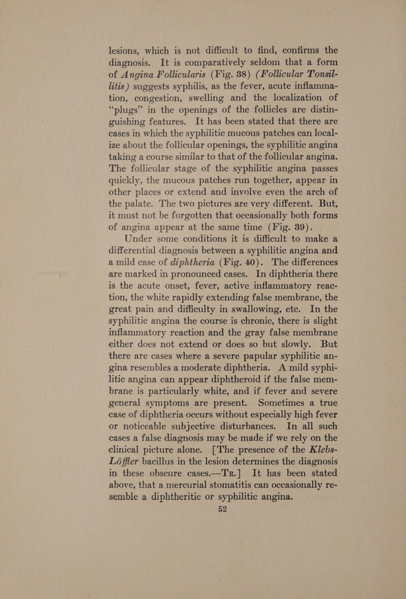 lesions, which is not difficult to find, confirms the diagnosis. It is comparatively seldom that a form of Angina Follicularis (Fig. 38) (Follicular Tonsil- litis) suggests syphilis, as the fever, acute inflamma- tion, congestion, swelling and the localization of “plugs” in the openings of the follicles are distin- guishing features. It has been stated that there are cases in which the syphilitic mucous patches can local- ize about the follicular openings, the syphilitic angina taking a course similar to that of the follicular angina. The follicular stage of the syphilitic angina passes quickly, the mucous patches run together, appear in other places or extend and involve even the arch of the palate. The two pictures are very different. But, it must not be forgotten that occasionally both forms of angina appear at the same time (Fig. 39). Under some conditions it is difficult to make a differential diagnosis between a syphilitic angina and a mild case of diphtheria (Fig. 40). The differences are marked in pronounced cases. In diphtheria there is the acute onset, fever, active inflammatory reac- tion, the white rapidly extending false membrane, the great pain and difficulty in swallowing, etc. In the syphilitic angina the course is chronic, there is slight inflammatory reaction and the gray false membrane either does not extend or does so but slowly. But there are cases where a severe papular syphilitic an- gina resembles a moderate diphtheria. A mild syphi- litic angina can appear diphtheroid if the false mem- brane is particularly white, and if fever and severe general symptoms are present. Sometimes a true case of diphtheria occurs without especially high fever or noticeable subjective disturbances. In all such cases a false diagnosis may be made if we rely on the clinical picture alone. [The presence of the Klebs- Löffler bacillus in the lesion determines the diagnosis in these obscure cases.—Tr.] It has been stated above, that a mercurial stomatitis can occasionally re- semble a diphtheritic or syphilitic angina.