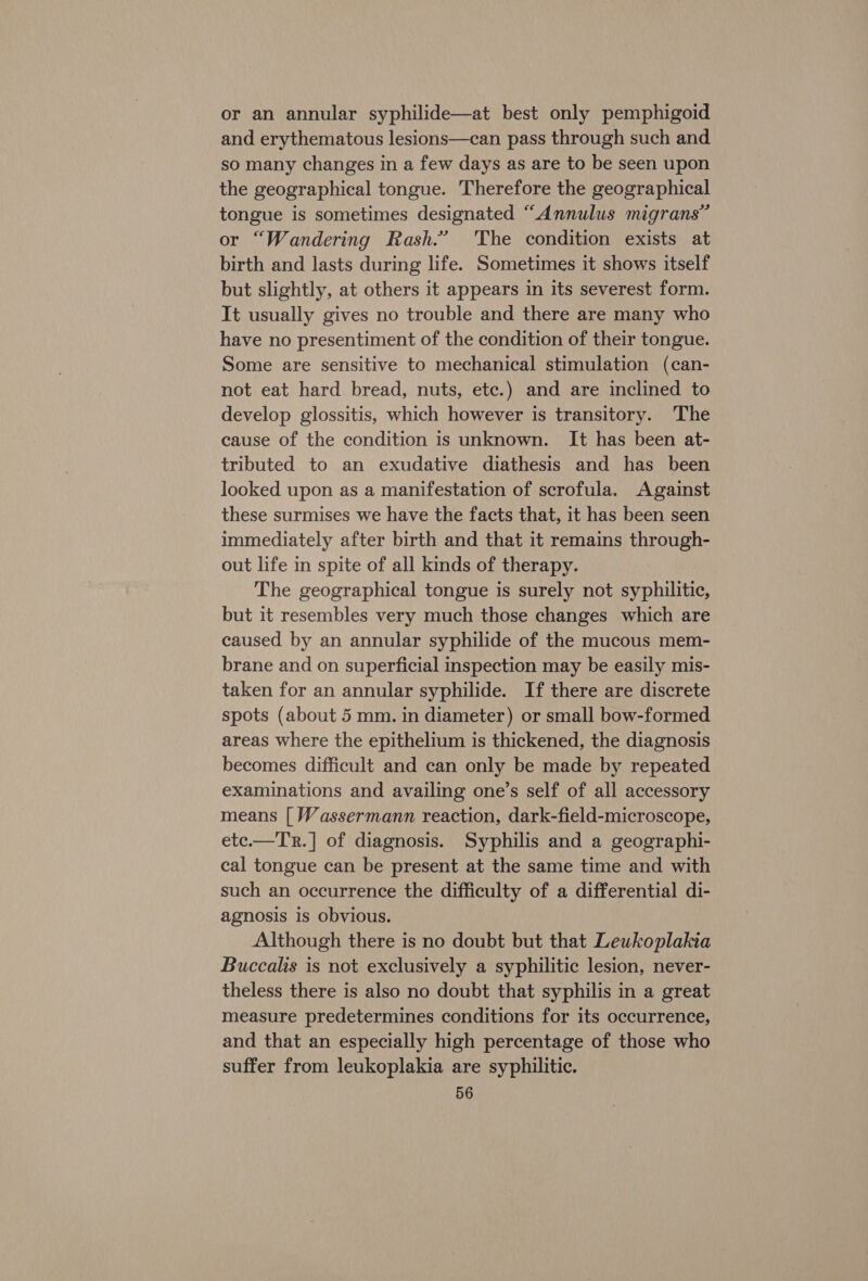 or an annular syphilide—at best only pemphigoid and erythematous lesions—can pass through such and so many changes in a few days as are to be seen upon the geographical tongue. Therefore the geographical tongue is sometimes designated “Annulus migrans” or “Wandering Rash.” The condition exists at birth and lasts during life. Sometimes it shows itself but slightly, at others it appears in its severest form. It usually gives no trouble and there are many who have no presentiment of the condition of their tongue. Some are sensitive to mechanical stimulation (can- not eat hard bread, nuts, ete.) and are inclined to develop glossitis, which however is transitory. The cause of the condition is unknown. It has been at- tributed to an exudative diathesis and has been looked upon as a manifestation of scrofula. Against these surmises we have the facts that, it has been seen immediately after birth and that it remains through- out life in spite of all kinds of therapy. The geographical tongue is surely not syphilitic, but it resembles very much those changes which are caused by an annular syphilide of the mucous mem- brane and on superficial inspection may be easily mis- taken for an annular syphilide. If there are discrete spots (about 5 mm. in diameter) or small bow-formed areas where the epithelium is thickened, the diagnosis becomes difficult and can only be made by repeated examinations and availing one’s self of all accessory means [ Wassermann reaction, dark-field-microscope, etc.—TR.] of diagnosis. Syphilis and a geographi- cal tongue can be present at the same time and with such an occurrence the difficulty of a differential di- agnosis is obvious. Although there is no doubt but that Leukoplakia Buccalis is not exclusively a syphilitic lesion, never- theless there is also no doubt that syphilis in a great measure predetermines conditions for its occurrence, and that an especially high percentage of those who suffer from leukoplakia are syphilitic.