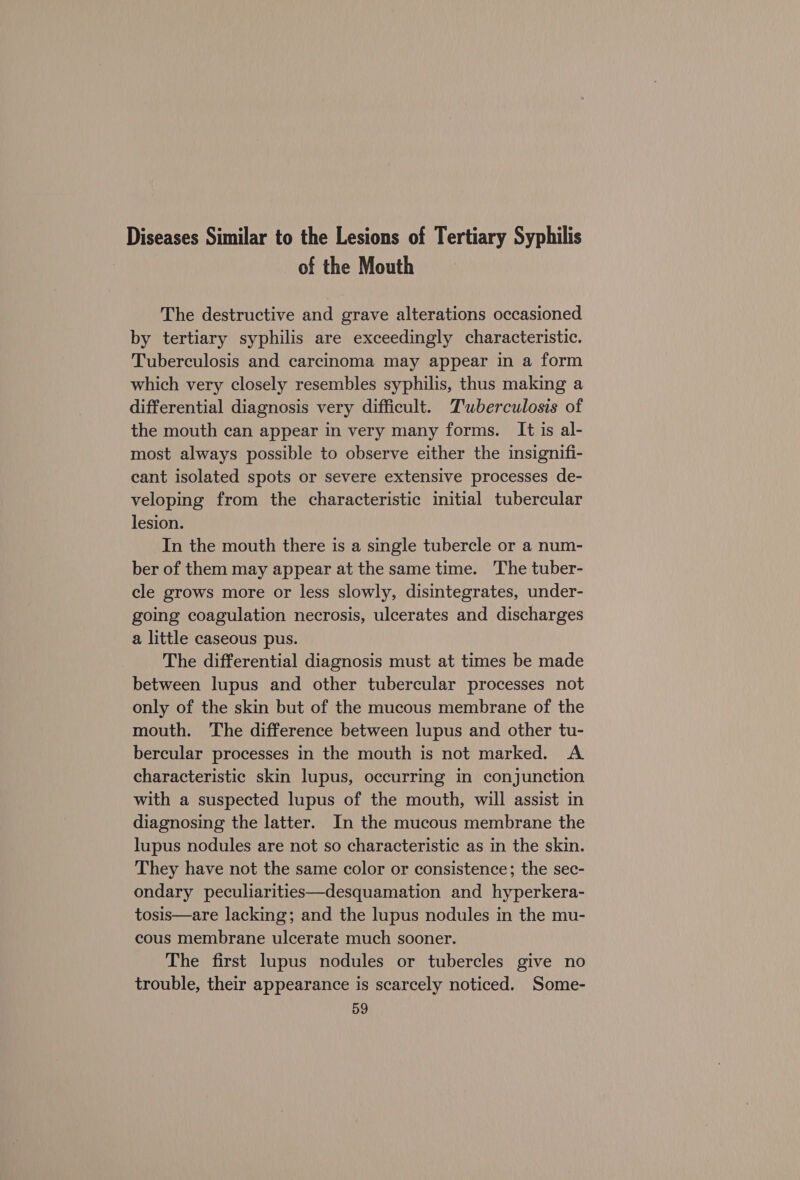 Diseases Similar to the Lesions of Tertiary Syphilis of the Mouth The destructive and grave alterations occasioned by tertiary syphilis are exceedingly characteristic. Tuberculosis and carcinoma may appear in a form which very closely resembles syphilis, thus making a differential diagnosis very difficult. T'uberculosis of the mouth can appear in very many forms. It is al- most always possible to observe either the insignifi- cant isolated spots or severe extensive processes de- veloping from the characteristic initial tubercular lesion. In the mouth there is a single tubercle or a num- ber of them may appear at the same time. The tuber- cle grows more or less slowly, disintegrates, under- going coagulation necrosis, ulcerates and discharges a little caseous pus. The differential diagnosis must at times be made between lupus and other tubercular processes not only of the skin but of the mucous membrane of the mouth. The difference between lupus and other tu- bercular processes in the mouth is not marked. A characteristic skin lupus, occurring in conjunction with a suspected lupus of the mouth, will assist in diagnosing the latter. In the mucous membrane the lupus nodules are not so characteristic as in the skin. They have not the same color or consistence; the sec- ondary peculiarities—desquamation and hyperkera- tosis—are lacking; and the lupus nodules in the mu- cous membrane ulcerate much sooner. The first lupus nodules or tubercles give no trouble, their appearance is scarcely noticed. Some-