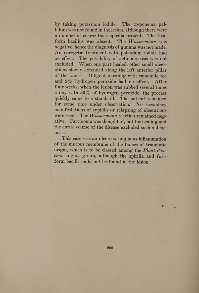 by taking potassium iodide. The treponema pal- lidum was not found in the lesion, although there were a number of coarse thick spirilla present. The fusi- form bacillus was absent. The Wassermann was negative, hence the diagnosis of gumma was not made. An energetic treatment with potassium iodide had no effect. The possibility of actinomycosis was not excluded. When one part healed, other small ulcer- ations slowly extended along the left anterior pillar of the fauces. Diligent gargling with camomile tea and 2% hydrogen peroxide had no effect. After four weeks, when the lesion was rubbed several times a day with 30% of hydrogen peroxide, the process quickly came to a standstill. The patient remained for some time under observation. No secondary manifestations of syphilis or relapsing of ulcerations were seen. The Wassermann reaction remained neg- ative. Carcinoma was thought of, but the healing and the entire course of the disease excluded such a diag- nosis. This case was an ulcero-serpiginous inflammation of the mucous membrane of the fauces of traumatic origin, which is to be classed among the Plaut-Vin- cent angina group, although the spirilla and fusi- form bacilli could not be found in the lesion.