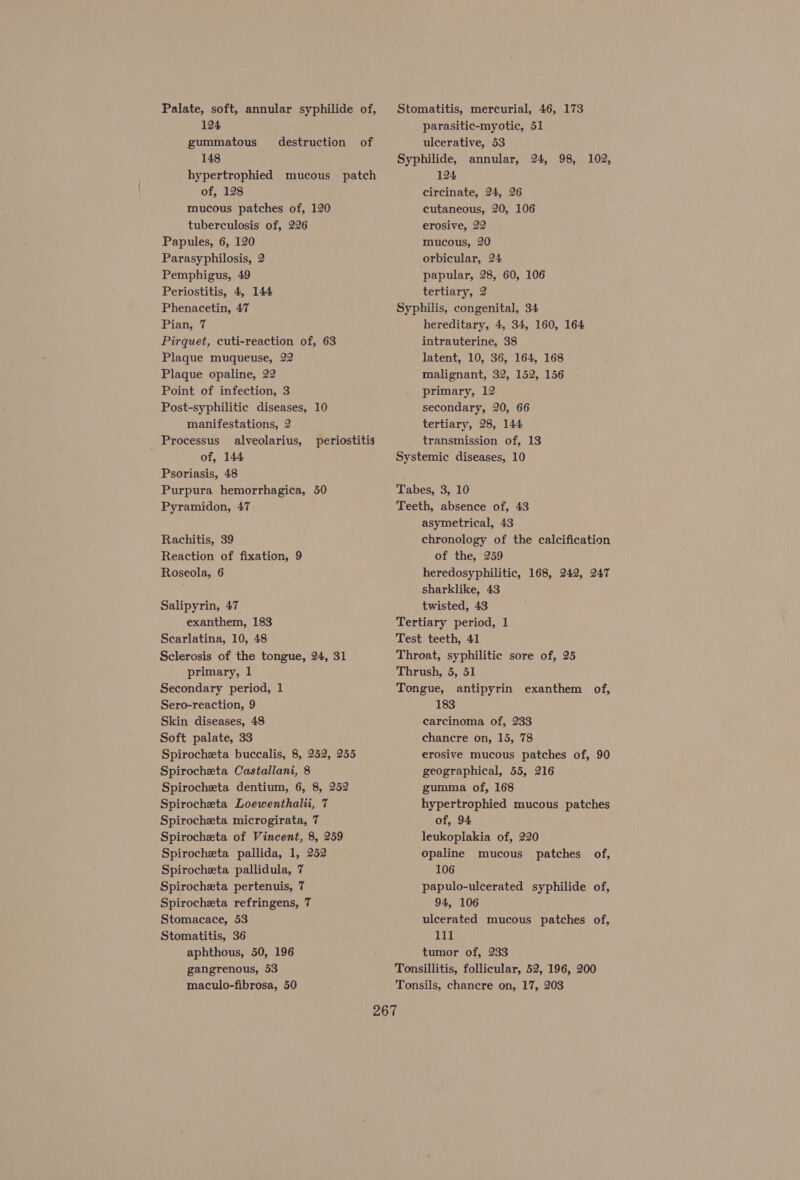 Palate, soft, annular syphilide of, 124 gummatous destruction of 148 hypertrophied mucous patch of, 128 mucous patches of, 120 tuberculosis of, 226 Papules, 6, 120 Parasyphilosis, 2 Pemphigus, 49 Periostitis, 4, 144 Phenacetin, 47 Pian, 7 Pirquet, cuti-reaction of, 63 Plaque muqueuse, 22 Plaque opaline, 22 Point of infection, 3 Post-syphilitic diseases, 10 manifestations, 2 Processus alveolarius, of, 144 Psoriasis, 48 Purpura hemorrhagica, 50 Pyramidon, 47 periostitis Rachitis, 39 Reaction of fixation, 9 Roseola, 6 Salipyrin, 47 exanthem, 183 Scarlatina, 10, 48 Sclerosis of the tongue, 24, 31 primary, 1 Secondary period, 1 Sero-reaction, 9 Skin diseases, 48 Soft palate, 33 Spirocheta buccalis, 8, 252, 255 Spirocheta Castallani, 8 Spirocheta dentium, 6, 8, 252 Spirocheta Loewenthalü, 7 Spirocheta microgirata, 7 Spirocheta of Vincent, 8, 259 Spirocheta pallida, 1, 252 Spirocheta pallidula, 7 Spirocheta pertenuis, 7 Spirocheta refringens, 7 Stomacace, 53 Stomatitis, 36 aphthous, 50, 196 gangrenous, 53 maculo-fibrosa, 50 Stomatitis, mercurial, 46, 173 parasitic-myotic, 51 ulcerative, 53 Syphilide, annular, 124 circinate, 24, 26 cutaneous, 20, 106 erosive, 22 mucous, 20 orbicular, 24 papular, 28, 60, 106 tertiary, 2 Syphilis, congenital, 34 hereditary, 4, 34, 160, 164 intrauterine, 38 latent, 10, 36, 164, 168 malignant, 32, 152, 156 primary, 12 secondary, 20, 66 tertiary, 28, 144 transmission of, 13 Systemic diseases, 10 24, 98, 102, Tabes, 3, 10 Teeth, absence of, 43 asymetrical, 43 chronology of the calcification of the, 259 heredosyphilitic, 168, 242, 247 sharklike, 43 twisted, 43 Tertiary period, 1 Test teeth, 41 Throat, syphilitic sore of, 25 Thrush, 5, 51 Tongue, antipyrin exanthem of, 183 carcinoma of, 233 chancre on, 15, 78 erosive mucous patches of, 90 geographical, 55, 216 gumma of, 168 hypertrophied mucous patches of, 94 leukoplakia of, 220 opaline mucous patches of, 106 papulo-ulcerated syphilide of, 94, 106 ulcerated mucous patches of, rant! tumor of, 233 Tonsillitis, follicular, 52, 196, 200 Tonsils, chancre on, 17, 203