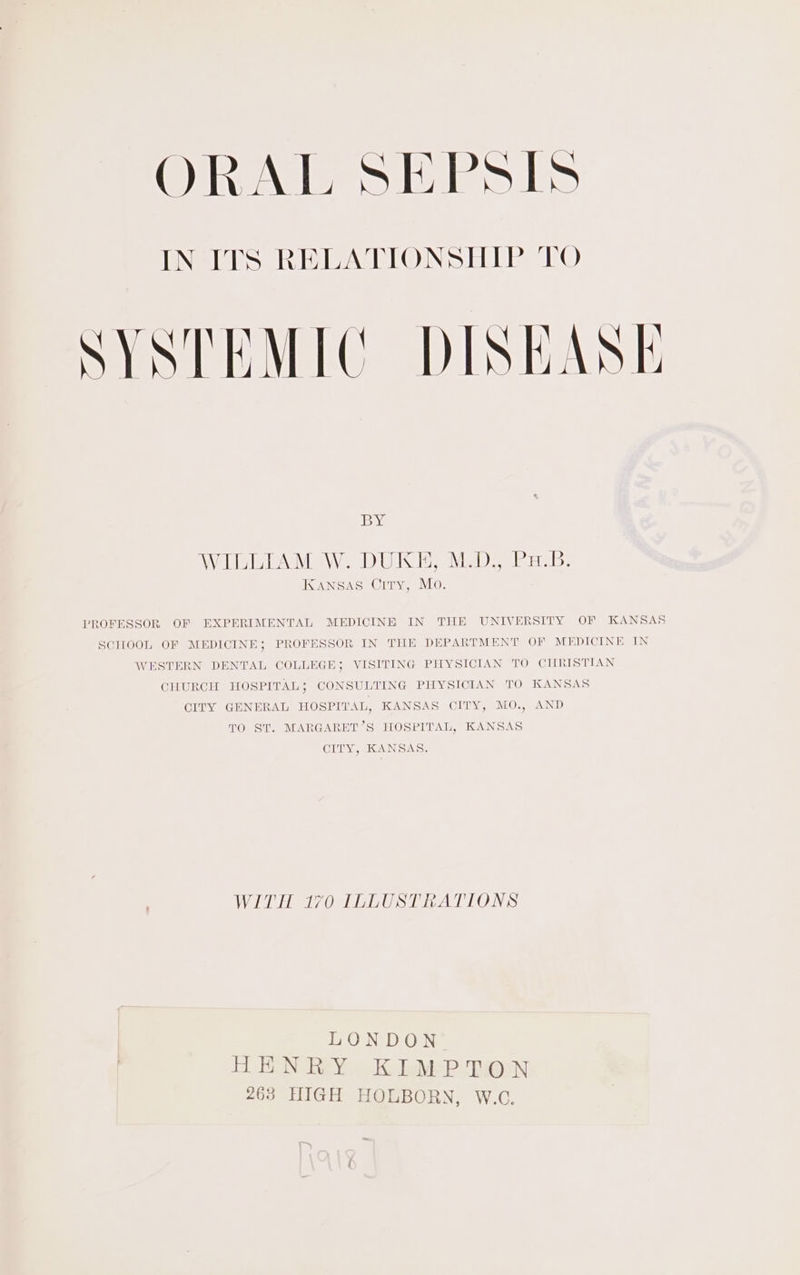 SYSTEMIC DISEASE iby AWAD ESOT WAY ID LUSGD, VE DD, Terai Lis. KANSAS City, Mo. PROFESSOR OF EXPERIMENTAL MEDICINE IN THE UNIVERSITY OF KANSAS SCHOOL OF MEDICINE; PROFESSOR IN THE DEPARTMENT OF MEDICINE IN WESTERN DENTAL COLLEGE; VISITING PHYSICIAN TO CHRISTIAN CHURCH HOSPITAL ; CONSULTING PHYSICIAN TO KANSAS CITY GENERAL HOSPITAL, KANSAS CITY, MO., AND TO ST. MARGARET’S HOSPITAL, KANSAS CITY, KANSAS. VL He eI Sl ty ALLOWS LONDON 4 FEN Rey &gt; Ki leMeP Tenn 263 HIGH HOLBORN, W.C.