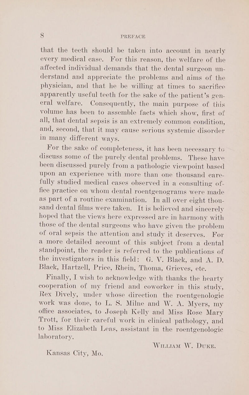 that the teeth should be taken into account in nearly every medical case. For this reason, the welfare of the affected individual demands that the dental surgeon un- derstand and appreciate the problems and aims of the physician, and that he be willing at times to sacrifice apparently useful teeth for the sake of the patient’s gen- eral welfare. Consequently, the main purpose of this volume has been to assemble faets which show, first of all, that dental sepsis is an extremely common condition, and, second, that it may cause serious systemic disorder in many different ways. For the sake of completeness, it has been necessary to discuss some of the purely dental problems. These have been discussed purely from a pathologic viewpoint based upon an experience with more than one thousand care- fully studied medical cases observed in a consulting of- fice practice on whom dental roentgenograms were made as part of a routine examination. In all over eight thou- sand dental films were taken. It is believed and sincerely hoped that the views here expressed are in harmony with those of the dental surgeons who have given the problem of oral sepsis the attention and study it deserves. For a more detailed account of this subject from a dental standpoint, the reader is referred to the publications of the investigators in this field: G. V. Black, and A. D. Black, Hartzell, Price, Rhein, Thoma, Grieves, ete. Finally, I wish to acknowledge with thanks the hearty cooperation of my friend and coworker in this study, Rex Dively, under whose direction the roentgenologic work was done, to L. S. Milne and W. A. Myers, my office associates, to Joseph Kelly and Miss Rose Mary Trott, for their careful work in clinical pathology, and to Miss Klizabeth Leas, assistant in the roentgenologic laboratory. Wituram W. Duke. Kansas City, Mo.