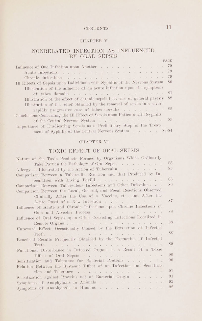 CONTENTS ae CHAPTER V NONRELATED INFECTION AS INFLUENCED BY ORAL SEPSIS PAGE Infuencolot One Infection upom Another. © 95. 3. . + = = » «= 1 NOM COURT CCLIGTiCN ee Mal et ea de on og ean Mee eee, 0 Chronie infections 79 Ill Effects of Sepsis upon Taide Ww ith Sy Take of ma: Nore ous System 80 Illustration of the influence of an acute infection upon the symptoms Gietea ese UOrsalion = van sade ie fr oe eee ee oe Gee as By Od Illustration of the effect of chronic sepsis in a case of general paresis 82 Illustration of the relief obtained by the removal of sepsis in a severe rapidly progressive case of tabes dorsalis . . . ie Dey? Conelusions Concerning the Ill Effect of Sepsis upon Patients w th Sy ike of the Central Nervous System . ... . 5 Fea) Importance of Eradicating Sepsis as a Preliminary Sie, 7 rie Treat ment of Syphilis of the Central Nervous System . . . . . 83-84 CEA TE Raa TOXIC EFFECT OF ORAL SEPsIS Nature of the Toxie Products Formed by Organisms Which Ordinarily _ Take Part in the Pathology of Oral Sepsis . . +. - . +--+ + $5 Allergy as Illustrated by the Action of Tuber ONS ea ere sey eee S Comparison Between a Tubereulin Reaction and that Beane (ony, eae OcHlation wath tuivine Bacillig:, &amp; 4. : SP ie ey ceo Comparison Between Tuberculous Infections and One Ty rcoenns ee « ele Comparison Between the Local, General, and Focal Reactions Observed Clinically After the Use of a Vaccine, ete., and After the Acute) Onset of a New Infection . . - Ea ey ack Rea Oe Influence of Acute and Chronic Infections upon Chr onic Infections in Gum and Alveolar Process .. . ET eka Uy ent Bree Influence of Oral Sepsis upon Other Caeecene Infections Localized in Remote Organs .. . Ee ake? Cor gee hoo Untoward Effects Occasionally Cuneed Be es Extraction of Infected eet hy weas 66 Pe ees eee Va POS Beneficial Results heen Obtained by oe Extraction of Infected ANSCNTN Seg a) Se hog ae °c Se i ge 2 Functional Disturbance in Infected Organs as a Result of a Toxic Biro Oral Cepsis we 2) ome 8 ae 0 fam od eo eee OO Sensitization and Tolerance for Bacterial Proteins .. . eee. Relation Between the Systemic Effect of an Infection and Seneiira: TOMA VOLT AT Ces mame GAR STR Ge. US is | gta wee ce: MR ga we cL Sensitization against Proteins not of Phe CerialMOrrsLn We) vy pees ae eo Symptoms of Anaphylaxis in Animals 92 Symptoms of Anaphylaxis in Humans 92