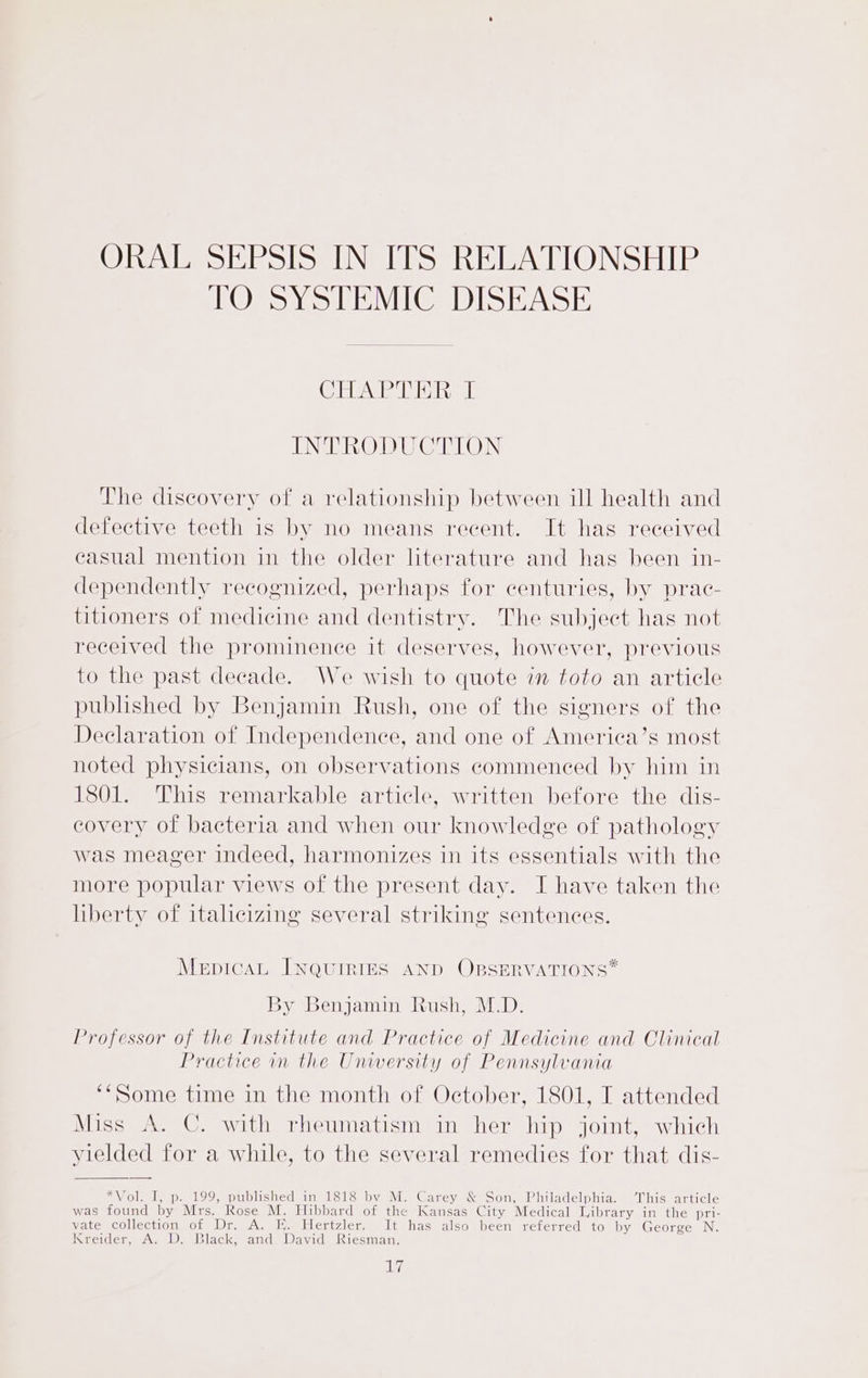 ORAL SEPSIS IN ITS RELATIONSHIP TO SYSTEMIC DISEASE Clebeira bids i INTRODUCTION The discovery of a relationship between ill health and defective teeth is by no means recent. It has received casual mention in the older literature and has been in- dependently recognized, perhaps for centuries, by prac- titioners of medicine and dentistry. The subject has not received the prominence it deserves, however, previous to the past decade. We wish to quote in toto an article published by Benjamin Rush, one of the signers of the Declaration of Independence, and one of America’s most noted physicians, on observations commenced by him in 1801. This remarkable article, written before the dis- covery of bacteria and when our knowledge of pathology was meager indeed, harmonizes in its essentials with the more popular views of the present day. I have taken the liberty of italicizing several striking sentences. MepicaL INQUIRIES AND OBSERVATIONS* By Benjamin Rush, M.D. Professor of the Institute and Practice of Medicine and Clinical Practice im the Unwersity of Pennsylvania ‘*Some time in the month of October, 1801, I attended Miss A. C. with rheumatism in her hip joint, which yielded for a while, to the several remedies for that dis- *Vol. I, p. 199, published in 1818 by M. Carey &amp; Son, Philadelphia. This article was found by Mrs. Rose M. Hibbard of the Kansas City Medical Library in the pri- vate collection of Dr. A. EK. Hertzler. It has also been referred to by George N. Kreider, A. D. Black, and David Riesman.