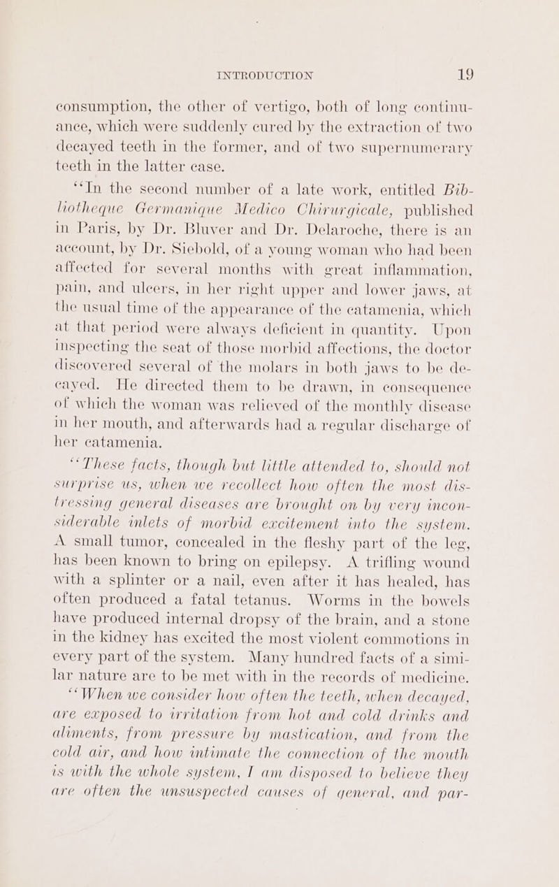 consumption, the other of vertigo, both of long continu- ance, which were suddenly cured by the extraction of two decayed teeth in the former, and of two supernumerary teeth in the latter case. ‘‘In the second number of a late work, entitled Bib- liotheque Germanique Medico Chirurgicale, published in Paris, by Dr. Bluver and Dr. Delaroche, there is an account, by Dr. Siebold, of a young woman who had been affected for several months with great inflammation, pain, and ulcers, in her right upper and lower jaws, at the usual time of the appearance of the catamenia, which at that period were always deficient in quantity. Upon imspecting the seat of those morbid affections, the doctor discovered several of the molars in both jaws to be de- cayed. He directed them to be drawn, in consequence of which the woman was relieved of the monthly disease in her mouth, and afterwards had a regular discharge of her catamenia. “These facts, though but little attended to, should not surprise us, when we recollect how often the most dis- lressing general diseases are brought on by very incon- siderable inlets of morbid excitement into the system. A small tumor, concealed in the fleshy part of the leg, has been known to bring on epilepsy. A trifling wound with a splinter or a nail, even after it has healed, has often produced a fatal tetanus. Worms in the bowels have produced internal dropsy of the brain, and a stone in the kidney has exeited the most violent commotions in every part of the system. Many hundred facts of a simi- lar nature are to be met with in the records of medicine. “When we consider how often the teeth, when decayed, are exposed to irritation from hot and cold drinks and aliments, from pressure by mastication, and from the cold ar, and how wmtimate the connection of the mouth is with the whole system, I am disposed to believe they are often the unsuspected causes of general, and par-