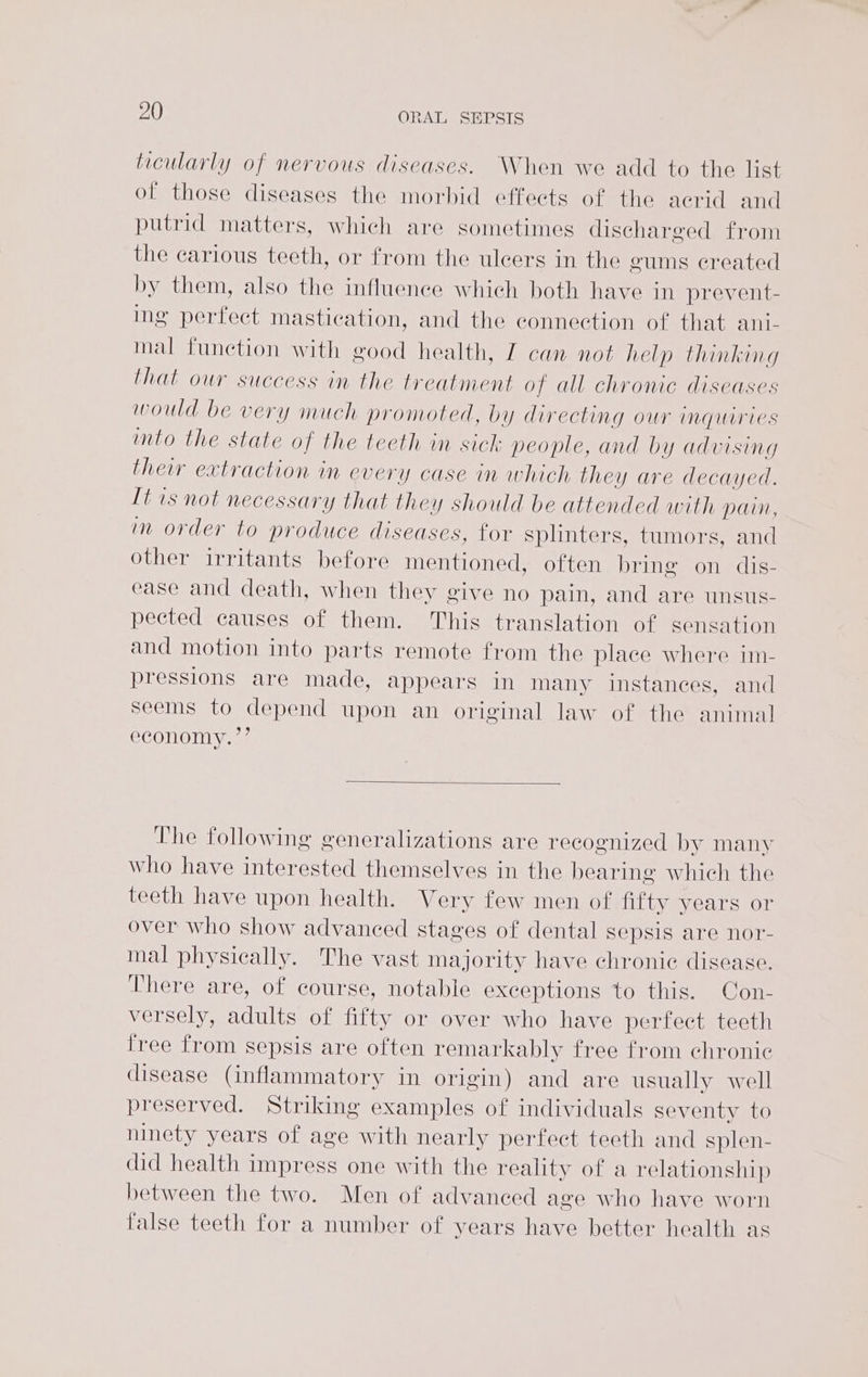 ticularly of nervous diseases. When we add to the list of those diseases the morbid effects of the acrid and putrid matters, which are sometimes discharged from the carious teeth, or from the ulcers in the gums created by them, also the influence which both have in prevent- ing perfect mastication, and the connection of that ani- mal function with good health, Z can not help thinking that our success in the treatment o f all chronic diseases would be very much promoted, by directing our inquiries imto the state of the teeth in sick people, and by advising their extraction in every case in which they are decayed. It is not necessary that they should be attended with pain, in order to produce diseases, for splinters, tumors, and other irritants before mentioned, often bring on dis- ease and death, when they give no pain, and are unsus- pected causes of them. This translation of sensation and motion into parts remote from the place where im- pressions are made, appears in many instances, and seems to depend upon an original law of the animal economy.”’ The following generalizations are recognized by many who have interested themselves in the bearing which the teeth have upon health. Very few men of fifty years or over who show advanced stages of dental sepsis are nor- mal physically. The vast majority have chronic disease. There are, of course, notable exceptions to this. Con- versely, adults of fifty or over who have perfect tecth free from sepsis are often remarkably free from chronic disease (inflammatory in origin) and are usually well preserved. Striking examples of individuals seventy to ninety years of age with nearly perfect teeth and splen- did health impress one with the reality of a relationship between the two. Men of advanced age who have worn false teeth for a number of years have better health as
