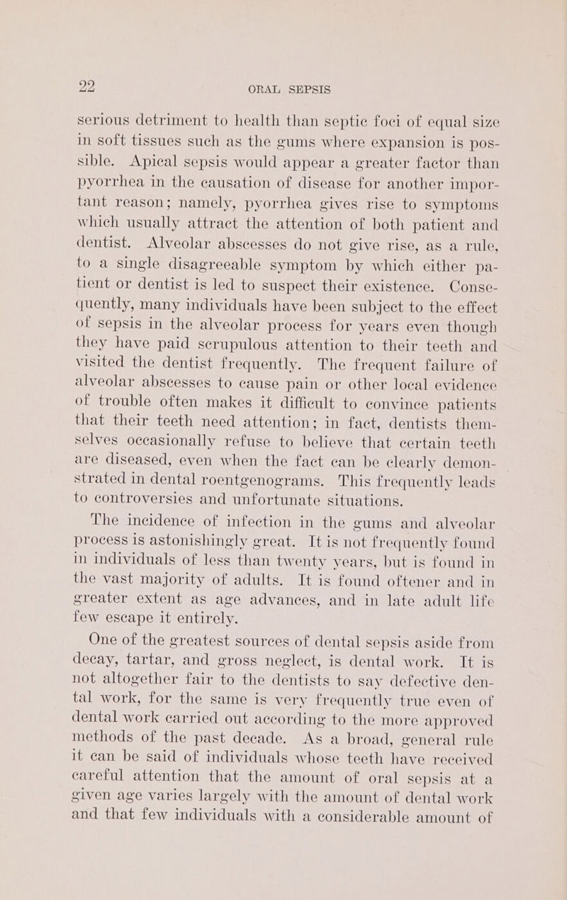 serious detriment to health than septic foci of equal size in soft tissues such as the gums where expansion is pos- sible. Apical sepsis would appear a greater factor than pyorrhea in the causation of disease for another impor- tant reason; namely, pyorrhea gives rise to symptoms which usually attract the attention of both patient and dentist. Alveolar abscesses do not give rise, as a rule, to a single disagreeable symptom by which either pa- tient or dentist is led to suspect their existence. Conse- quently, many individuals have been subject to the effect of sepsis in the alveolar process for years even though they have paid scrupulous attention to their teeth and visited the dentist frequently. The frequent failure of alveolar abscesses to cause pain or other local evidence of trouble often makes it difficult to convince patients that their teeth need attention; in fact, dentists them- selves occasionally refuse to believe that certain teeth are diseased, even when the fact can be clearly demon- strated in dental roentgenograms. This frequently leads to controversies and unfortunate situations. The incidence of infection in the gums and alveolar process is astonishingly great. It is not frequently found in individuals of less than twenty years, but is found in the vast majority of adults. It is found oftener and in greater extent as age advances, and in late adult life few escape it entirely. One of the greatest sources of dental sepsis aside from decay, tartar, and gross neglect, is dental work. It is not altogether fair to the dentists to say defective den- tal work, for the same is very frequently true even of dental work carried out according to the more approved methods of the past decade. As a broad, general rule it can be said of individuals whose teeth have received careful attention that the amount of oral sepsis at a given age varies largely with the amount of dental work and that few individuals with a considerable amount of