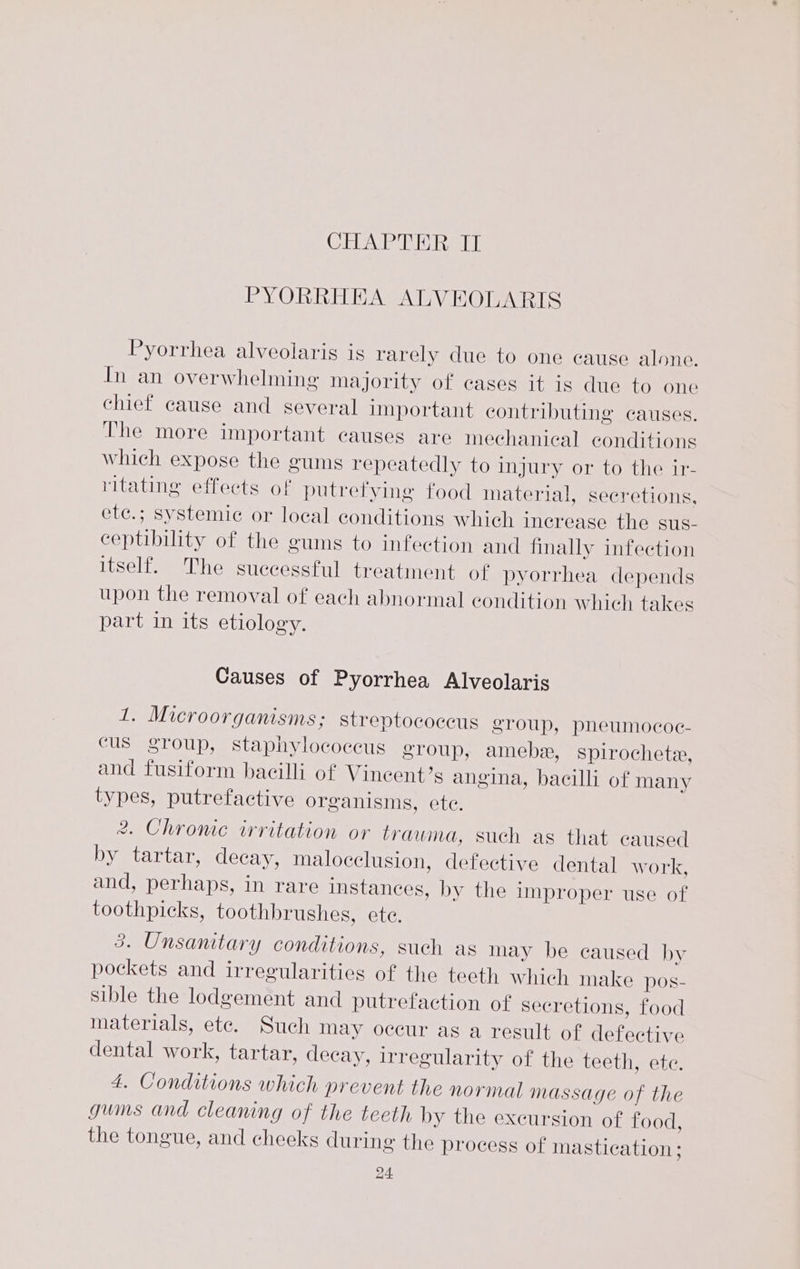 CREATE SOE Pat 0 PYORRHEA ALVEOLARIS Pyorrhea alveolaris is rarely due to one cause alone. In an overwhelming majority of cases it is due to one chief cause and several important contributing causes. The more important causes are mechanical conditions which expose the gums repeatedly to injury or to the ir- ritating effects of putretying food material, secretions. ete.; systemic or local conditions which increase the sus- ceptibility of the gums to infection and finally infection itself. The successful treatment of pyorrhea depends upon the removal of each abnormal condition which takes part in its etiology. Causes of Pyorrhea Alveolaris 1. Microorganisms; streptococcus group, pneumococ- cus group, staphylococcus group, amebe, spirochete, and fusiform bacilli of Vineent’s angina, bacilli of many types, putrefactive organisms, ete. 2. Chronic irritation or trauma, such as that caused by tartar, decay, malocclusion, defective dental work, and, perhaps, in rare instances, by the improper use of toothpicks, toothbrushes, ete. 3. Unsanitary conditions, such as may be caused by pockets and irregularities of the teeth which make pos- sible the lodgement and putrefaction of secretions, food materials, ete. Such may occur as a result of defective dental work, tartar, decay, irregularity of the teeth, ete. 4. Conditions which prevent the normal massage of the gums and cleaning of the teeth by the excursion of food, the tongue, and cheeks during the process of mastication ;