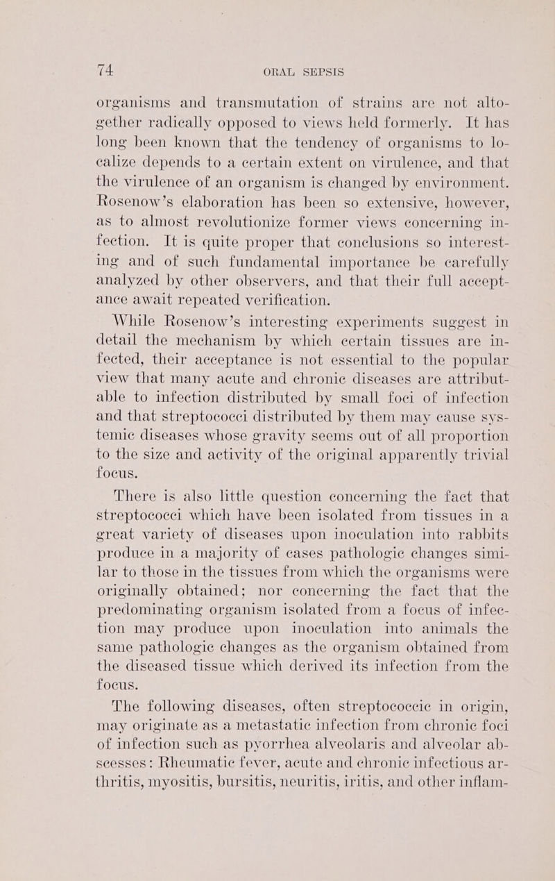 organisms and transmutation of strains are not alto- gether radically opposed to views held formerly. It has long been known that the tendency of organisms to lo- calize depends to a certain extent on virulence, and that the virulence of an organism is changed by environment. Rosenow’s elaboration has been so extensive, however, as to almost revolutionize former views concerning in- fection. It is quite proper that conclusions so interest- ing and of such fundamental importance be carefully analyzed by other observers, and that their full accept- ance await repeated verification. While Rosenow’s interesting experiments suggest in detail the mechanism by which certain tissues are in- fected, their acceptance is not essential to the popular view that many acute and chronic diseases are attribut- able to infection distributed by small foci of infection and that streptococci distributed by them may cause sys- temic diseases whose gravity seems out of all proportion to the size and activity of the original apparently trivial focus. There is also httle question concerning the fact that streptococci which have been isolated from tissues in a great variety of diseases upon inoculation into rabbits produce in a majority of cases pathologic changes simi- lar to those in the tissues from which the organisms were originally obtained; nor concerning the fact that the predominating organism isolated from a focus of infec- tion may produce upon inoculation into animals the same pathologic changes as the organism obtained from the diseased tissue which derived its infection from the focus. The following diseases, often streptococcic in origin, may originate as a metastatic infection from chronic foci of infection such as pyorrhea alveolaris and alveolar ab- scesses: Rheumatic fever, acute and chronie infectious ar- thritis, myositis, bursitis, neuritis, iritis, and other inflam-