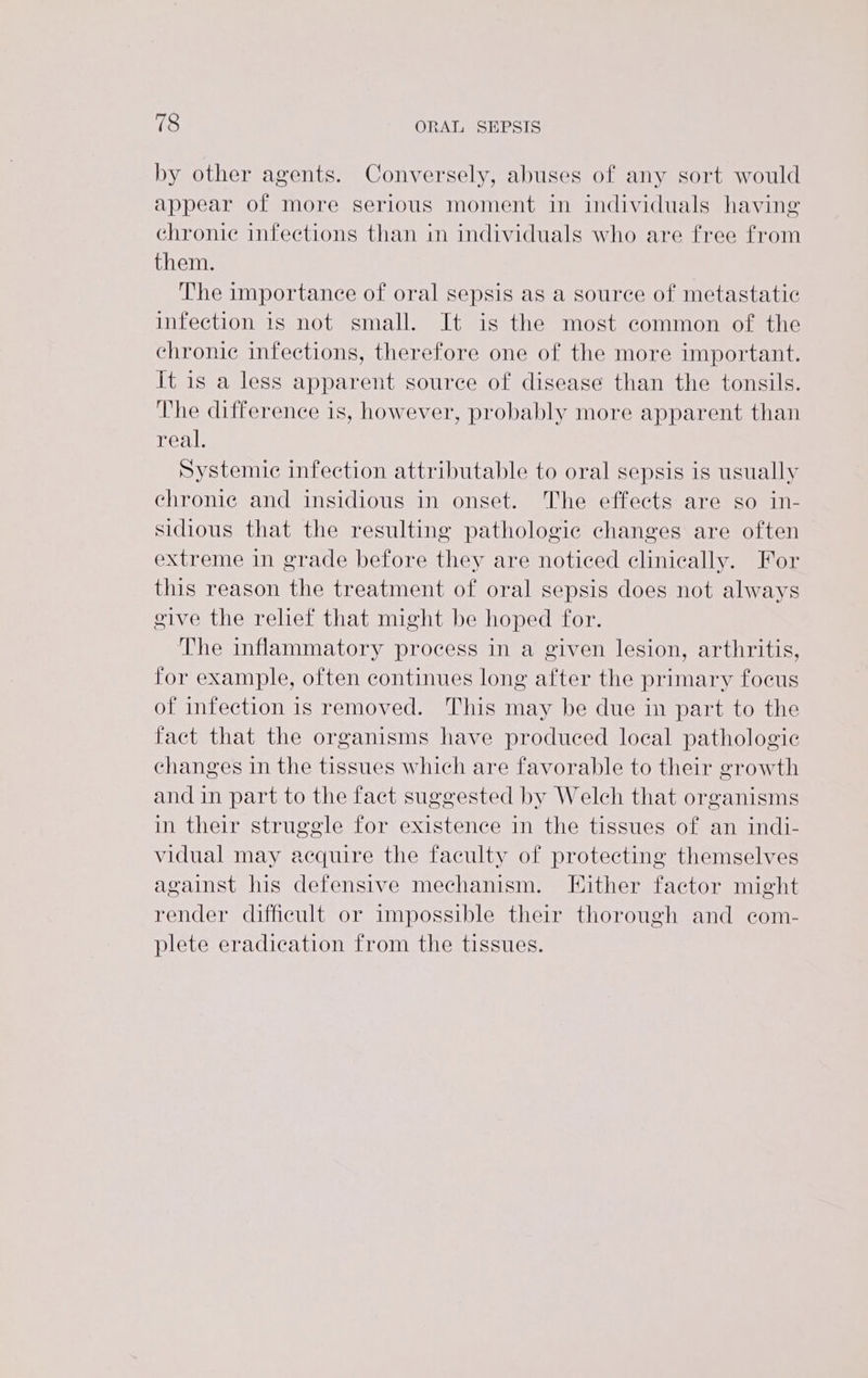 by other agents. Conversely, abuses of any sort would appear of more serious moment in individuals having’ chronic infections than in individuals who are free from them. The importance of oral sepsis as a source of metastatic infection is not small. It is the most common of the chronic infections, therefore one of the more important. it is a less apparent source of disease than the tonsils. The difference is, however, probably more apparent than real. Systemic infection attributable to oral sepsis is usually chronic and insidious in onset. The effects are so in- sidious that the resulting pathologic changes are often extreme in grade before they are noticed clinically. For this reason the treatment of oral sepsis does not always give the relief that might be hoped for. The inflammatory process in a given lesion, arthritis, for example, often continues long after the primary focus of infection is removed. This may be due in part to the fact that the organisms have produced local pathologic changes in the tissues which are favorable to their growth and in part to the fact suggested by Welch that organisms in their struggle for existence in the tissues of an indi- vidual may acquire the faculty of protecting themselves against his defensive mechanism. Either factor might render difficult or impossible their thorough and com- plete eradication from the tissues.